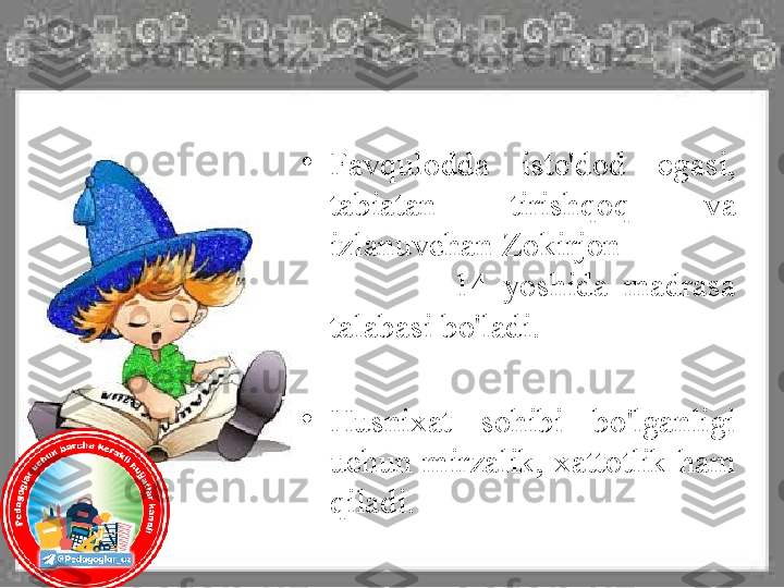 •
Favqulodda  iste'dod  egasi, 
tabiatan  tirishqoq  va 
izlanuvchan Zokirjon              
                14  yoshida  madrasa 
talabasi bo'ladi.
•
Husnixat  sohibi  bo'lganligi 
uchun  mirzalik,  xattotlik  ham 
qiladi.  