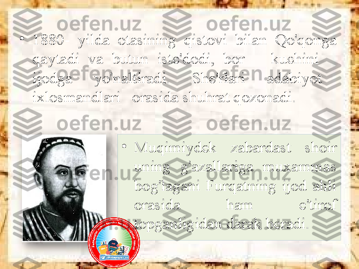 •
Muqimiydek  zabardast  shoir 
uning  g'azallariga  muxammas 
bog'lagani  Furqatning  ijod  ahli 
orasida  ham  e'tirof 
topganligidan darak beradi.•
1880-  yilda  otasining  qistovi  bilan  Qo'qonga 
qaytadi  va  butun  iste'dodi,  bor      kuchini     
ijodga      yo'naltiradi.      She'rlari      adabiyot     
ixlosmandlari   orasida shuhrat qozonadi.   