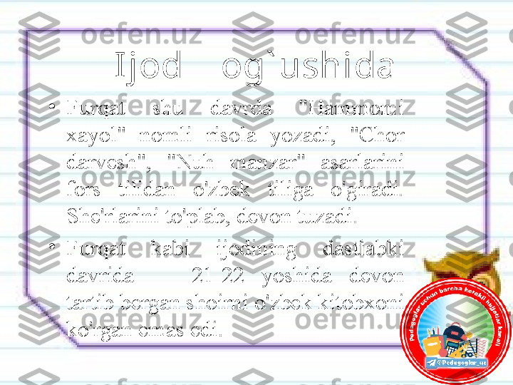 Ijod    og` ushida
•
Furqat  shu  davrda  "Hammomi 
xayol"  nomli  risola  yozadi,  "Chor 
darvesh",  "Nuh  manzar"  asarlarini 
fors  tilidan  o'zbek  tiliga  o'giradi. 
She'rlarini to'plab, devon tuzadi. 
•
Furqat  kabi  ijodining  dastlabki 
davrida  —  21-22  yoshida  devon 
tartib bergan shoirni o'zbek kitobxoni 
ko'rgan emas edi. 