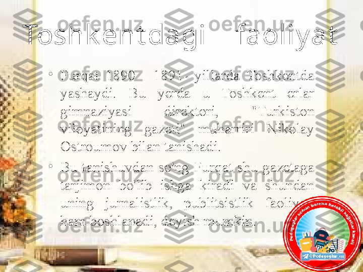 Toshk ent dagi    faoliy at
•
Furqat  1890  -  1891-  yillarda  Toshkentda 
yashaydi.  Bu  yerda  u  Toshkent  erlar 
gimnaziyasi  direktori,  "Turkiston 
viloyatining  gazeti"  muharriri  Nikolay 
Ostroumov bilan tanishadi. 
•
Bu  tanishuvdan  so'ng  Furqat  shu  gazetaga 
tarjimon  bo'lib  ishga  kiradi  va  shundan 
uning  jurnalistlik,  publitsistlik  faoliyati 
ham boshlanadi, deyish mumkin. 