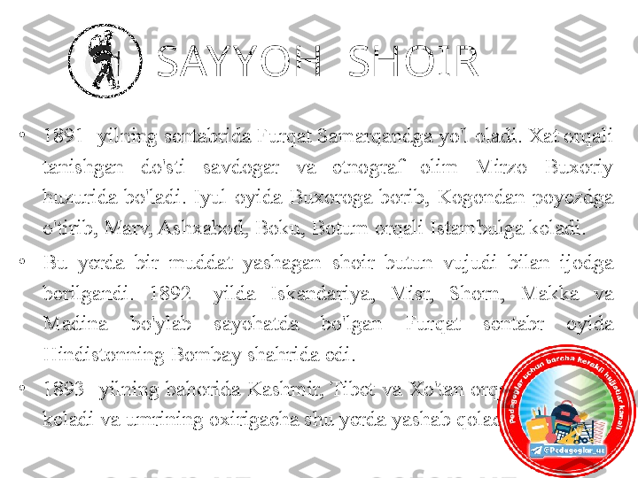 SAY YOH  SHOIR
•
1891- yilning sentabrida Furqat Samarqandga yo'l oladi. Xat orqali 
tanishgan  do'sti  savdogar  va  etnograf  olim  Mirzo  Buxoriy 
huzurida  bo'ladi.  Iyul  oyida  Buxoroga  borib,  Kogondan  poyezdga 
o'tirib, Marv, Ashxabod, Boku, Botum orqali Istambulga keladi. 
•
Bu  yerda  bir  muddat  yashagan  shoir  butun  vujudi  bilan  ijodga 
berilgandi.  1892-  yilda  Iskandariya,  Misr,  Shorn,  Makka  va 
Madina  bo'ylab  sayohatda  bo'lgan  Furqat  sentabr  oyida 
Hindistonning Bombay shahrida edi. 
•
1893-  yilning  bahorida  Kashmir, Tibet  va  Xo'tan  orqali Yorkentga 
keladi va umrining oxirigacha shu yerda yashab qoladi. 