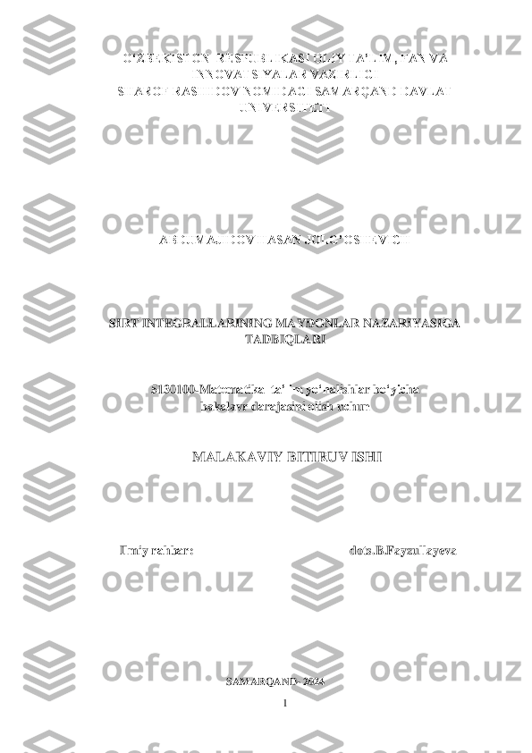 1 	
 	
О‘ZBЕKISTОN  RЕSPUBLIKАSI ОLIY TА’LIM, FAN VA 	
INNOVATSIYALAR VАZIRLIGI	 	
SHАRОF RАSHIDОV NОMIDАGI SАMАRQАND DАVLАT 	
UNIVЕRSITЕTI	 	
 
 
 
 
 
 
 	
ABDUMAJIDOV HASAN JOLG’OSHEVICH	 	
 
 
 
  	
SIRT INTEGRALLARINING MAYDONLAR NAZARIYASIGA	 	
TADBIQLARI 	 	
 
 	
5130100	-M	аtеm	аtik	а  ta’lim y	о‘n	аlishl	аr b	о‘yi	сhа  	
bakalavr d	аrаjаsini 	оlish u	сhun	 	
  
 	
 MALAKAVIY BITIRUV ISHI	 	
  
   
 
 	
              	Ilmiy r	аhb	аr:                                                  dots.B.Fayzullayeva	 	
 
 
 
 
 
 
 
                                                	SAMARQAND	- 2024	  