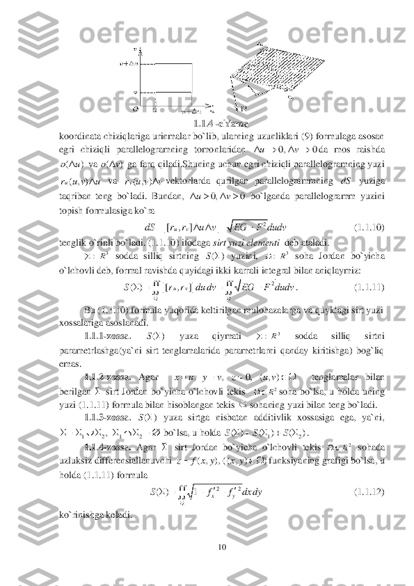 10	 	
 	
 	
                                             	1.	1.	4 	-chizma	 	
koordinata chiziqlariga urinmalar bo`lib, ularning uzunliklari (9) formulaga asosan 
egri  chiziqli  parallelogramning  tomonlaridan 	da  mos  raishda 	
 va 	 ga farq qiladi.Shuning uchun egri chiziqli parallelogramning yuzi 	
 va 	vektorlarda  qurilgan  parallelogrammning 	 yuziga 	
taqriban  teng  bo`ladi.  Bundan, 	 bo`lganda  parallelogramm  yuzini 	
topish formulasiga ko`ra 	 	
        	         	          	(1.	1.	10)	 	
tenglik o`rinli bo`ladi. (	1.	1.10) ifodaga 	sirt yuzi elementi 	 deb ataladi.	 	
 	 sodda  silliq  sirtning 	 yuzini, 	 soha  Jordan  bo`yicha 	
o`lchovli deb, formal ravishda quyidagi ikki karrali integral bilan aniqlaymiz:	 	
.          	     	        	(1.	1.	11)	 	
 	Bu (	1.	1.	10) formula yuqorida keltirilgan mulohazalarga va quyidagi sirt yuzi 	
xossalariga 	asoslanadi.	 	
1.	1.	1-xossa. 	 	yuza  qiymati 	 	sodda  silliq  sirtni 	
parametrlashga(ya`ni  sirt  tenglamalarida  parametrlarni  qanday  kiritishga)  bog`liq 
emas.	 
1.	1.	2-xossa. 	Agar   	  	tenglamalar  bilan 	
berilgan 	 sirt  Jordan  bo`yicha  o`lchovli  tekis 	 	soha  bo`lsa,  u  holda  uning 	
yuzi (	1.	1.11) formula bilan hisoblangan tekis 	 sohaning yuzi bilan teng bo`ladi.	 	
1.	1.	3-xossa. 	 yuza  sirtga  nisbatan  additivlik  xossasiga  ega,  ya`ni, 
 bo`lsa, u holda 	. 	
1.	1.	4-xossa. 	Agar 	 sirt  Jordan  bo`yicha  o`lchovli  tekis 	 sohada 	
uzluksiz differensiallanuvchi 	funksiyaning grafigi bo`lsa, u 	
holda (	1.1.	11) formula 	 	
       	                   	           	(1.	1.	12)	 	
ko`rinishga keladi.	 0, 0	uv    ()ou	 ()ov	 ( , )ur u v u	 ( , )vr u v v	 dS 0, 0	uv    2	| [ , ] |	uv	dS r r u v EG F dudv	     3R		 ()S	 3R		 2	( ) | [ , ]|	uv	S r r du dv EG F dudv	
	
   	  ()S	 3R		 , , 0, ( , )	x u y v z u v      2R		  ()S	 1 2 1 2	,	          12	( ) ( ) ( )S S S	      2R		 ( , ), ( ( , ) )	z f x y x y   22	( ) 1	xy	S f f dx dy	
	
	   	  