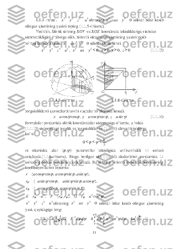 11	 	
 	
1.	1.	2 	-misol.   	sferaning 	 silindr bilan kesib 	
olingan qismining yuzini toping (	1.1	.5-chizma).	 	
Yechish. 	Sferik sirtning 	XOY 	 va 	XOZ	  koordinata tekisliklariga nisbatan 	 	
simmetrikligini e`tiborga olib, birinchi oktantdagi qismining yuzini topib 	 	
to`rtga ko`paytiramiz. 	 silindr sferik sirtni 	 	
,  	                   	(1.	1.	13)	 	
 	
 	
                	         	 1.	1.	5–chizma        	                       	    1.	1.	6-chizma	 	
 
tengsizliklarni qanoatlantiruvchi nuqtalar to`plamida kesadi. 	 
       	       	        	(1.	1.	14)	 	
formulalar yordamida sferik koordinatalar sistemasiga o`tamiz, u 	holda	 	
(1.	1.	13) sistemadagi tenglik va tengsizliklar va (	1.	1.	14) almashtirishlarga 	 	
ko`ra 	 	
 	
ni  olamizki,  ular 	 	parametrlar  tekisligida  uchburchakli 	 	sohani 	
aniqlaydi.(	1.	1.	6-chizma).  Bizga  berilgan  sirt  (	1.	1.	14)  akslantirish  yordamida 	 	
sohaning  obrazi  yordamida  aniqlanadi.  Bu  sirtning  birinchi  kvadratik  formasining 
koeffisiyentlarini topamiz:	 	
 	
 	
 	
. 	
sferaning 	 silindr  bilan  kesib  olingan  qismining 	
yuzi, quyidagiga teng:	 	
 2 2 2 2x y z a	   22	0	x ax y	   22	0	x ax y	   2 2 2 2x y z a	   22	0, 0, 0, 0	x ax y x y z	      cos cos , cos sin , sin	x a y a z a	    	   0	
2
	   ( , )   ( cos cos , cos sin , sin ),	r a a a	    	 ( sin cos , sin sin , cos ),	r a a a	    	   ( cos cos , cos sin , 0),	r a a	   	 22	2 2 2, ( , ), cos	E r a F r r G r a	   		     2 2 2 2x y z a	   22	0	x ax y	   / 2 / 2	2 2 2 2	
0	
( ) 4 4 cos 4 ( 1).	
2	
S EG F d d d a d a	
	
	
	    	
	
     	    