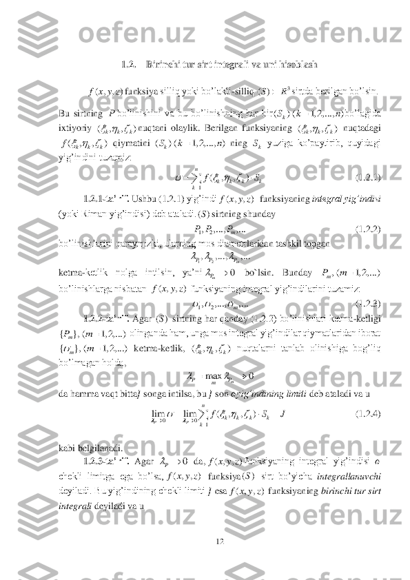 12	 	
 
 	
1.2.	 	Birinchi tur sirt integrali va uni hisoblash	 	
 
 	funksiya	 silliq yoki bo’lakli	-silliq 	sirtda berilgan bo’lsin. 	 	
Bu  sirtning 	bo’linishini  va  bu  bo’linishning  har  bir	bo’lagida 	
ixtiyoriy 	nuqtani  olaylik.  Berilgan  funksiyaning 	 nuqtadagi 	
 qiymatini 	 ning 	 yuziga  ko’paytirib,  quyidagi 	
yig’indini tuzamiz:	 	
         	                         	    	(1	.2	.1)	 	
1.2	.1	-ta’rif.	 Ushbu 	(1	.2	.1) 	yig’indi	  funksiyaning 	integral yig’indisi	 	
(yoki Riman yig’indisi) deb ataladi.	sirtning shunday	 	
               	                       	       	(1	.2	.2)	 	
bo’linishlarini qaraymizki, ularning mos diametr	lar	ida	n tashkil topgan	 	
 	
ketma	-ketlik  nolga  intilsin,  ya’ni	 	bo`lsin.	 	Bunday 	 	
bo’linishlarga nisbatan 	 funksiyaning integral yig’indilarini tuzamiz:	 	
           	                       	          	(1	.2	.3)	 	
1.2	.2	-ta’rif.	 Agar 	 sirtning har qanday (1	.2	.2)  bo’linishlari ketma	-ketligi 	
 olinganda ham, unga mos integral yig’indilar qiymatlaridan iborat 
 ketma	-ketlik, 	 nuqtalarni  tanlab  olinishiga  bog’liq 	
bo’lmagan holda	, 	
 	
da hamma vaqt bitta	?????? songa intilsa, bu 	?????? son 	??????yig’indining limiti	 deb ataladi va u 	 	
     	    	              	     (1	.2	.4)	 	
 	
kabi belgilanadi.	 	
1.2	.3	-ta’rif. 	Agar 	 da,	funksiyaning  integral  yig’indisi 	?????? 	
chekli  limitga  ega  bo’lsa,	 funksiya	 sirt  bo’yicha 	integrallanuvchi	 	
deyiladi. Bu yig’indining chekli limiti 	?????? esa	 funksiyaning 	birinchi tur sirt 	
integrali	 deyiladi va u 	 ( , , )f x y z 3	()SR	 P ( ) ( 1, 2,..., )	kS k n	 ( , , )	k k k   ( , , )	k k k   ( , , )	k k k	f	   ( ) ( 1, 2,..., )	kS k n	 kS 1	
( , , )	
n	
k k k k	k	
fS	   	
	
	 ( , , )f x y z ()S 12, ,..., ,...	m	P P P 12, ,..., ,...	m	P P P   0	mP	 , ( 1, 2,...)mPm	 ( , , )f x y z 12, ,..., ,...	m	   ()S { }, ( 1, 2,...)	mPm	 { }, ( 1, 2,...)	m	m		 ( , , )	k k k   max 0	m	PP	m		 00	1	
lim lim ( , , )
PP	
n	
k k k k	k	
f S J		   			
  	 0	P	 ( , , )f x y z ( , , )f x y z ()S ( , , )f x y z  