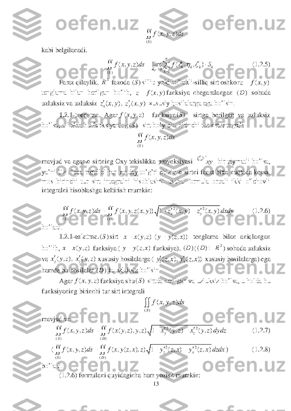 13	 	
 	
 	
kabi belgilanadi.	 	
        	            	  (1	.2	.5)	 	
Faraz qilaylik, 	 fazoda 	silliq yoki bo’lakli	-silliq sirt oshkor	 	
tenglama  bilan  berilgan  bo’lib, 	funksiya  chegaralangan 	 sohada 	
uzluksiz va uzluksiz 	, 	 xususiy hosilalarga ega bo’lsin.	 	
1.2	.1	-teorema.	 Agar	  	funksiya	  	sirtga  berilgan  va  uzluksiz 	
bo’lsa, u holda bu funksiyaning	  sirt bo’yicha birinchi tur sirt integrali 	 	
 	
mavjud va	 agar 	?????? sirtning Oxy tekislikka proyeksiyasi 	 bir qiymatli bo’lsa, 	
ya’ni Oz o’qqa parallel har qanday to’g’ri chiziq 	?????? sirtni faqat bitta nuqtada kessa, 	
mos  birinchi  tur  sirt  integralni  hisoblashni  ushbu  formula  orqali  ikki  o’lchovli 
integralni hisoblashga keltirish mumkin:	 	
 	
         	 (1	.2	.6)	 	
bo’ladi.	 
1.2	.1	-eslatma.	sirt 	 tenglama  bilan  aniqlangan 	
bo’lib, 	 funksiya (	 funksiya), 	(	) sohada uzluksiz 	
va 	 xususiy hosilalarga (	 xususiy hosilalarga) ega 	
hamda bu hosilalar 	da uzluksiz bo’lsin.	 	
Agar	funksiya shu	 sirtda berilgan va uzluksiz bo’lsa, u holda bu 	
funksiyaning birinchi tur sirt integrali	 	
 	
mavjud va	 	
              	(1	.2	.7)	 	
(	)              (1.2.	8)	 	
bo’ladi.	 
(1	.2	.6) formulani quyidagicha ham yozish mumkin:	 xy ()	
( , , )	
S	
f x y z ds	 0	1	()	
( , , ) lim ( , , )	
P	
n	
k k k k	k	S	
f x y z ds f S		  			
		 3R ()S ( , )	z f x y ( , )	z f x y ()D ( , )xz x y ( , )yz x y ( , , )f x y z ()S ()S ()	
( , , )	
S	
f x y z ds	 22	
( ) ( )	
( , , ) ( , , ( , )) 1 ( , ) ( , )	xy	
SD	
f x y z ds f x y z x y z x y z x y dxdy		  	  ()S ( , ) ( ( , ))	x x y z y y z x ( , )	x x y z ( , )	y y z x ()D 2	()DR	 ( , ), ( , )yzx y z x y z ( , ), ( , ))zxy z x y z x ()D ( , , )f x y z ()S ()	
( , , )	
S	
f x y z ds	 22	
( ) ( )	
( , , ) ( ( , ), , ) 1 ( , ) ( , )	yz	
SD	
f x y z ds f x y z y z x y z x y z dydz		  	  22	
( ) ( )	
( , , ) ( , ( , ), ) 1 ( , ) ( , )	zx	
SD	
f x y z ds f x y z x z y z x y z x dzdx		  	   