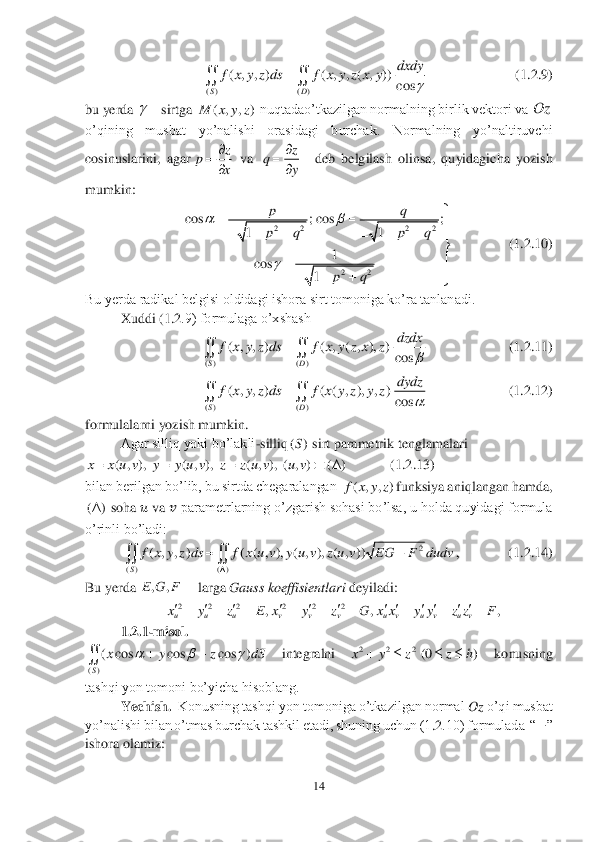 14	 	
 	
       	            	      	    	   (1	.2	.9) 	 	
bu yerda 	sirtga 	 nuqtadao’tkazilgan normalning birlik vektori va 	 	
o’qining  musbat  yo’nalishi  orasidagi  burchak.  Normalning  yo’naltiruvchi 
cosinuslarini,  agar	 va 	  	deb  belgilash  olinsa,  quyidagicha  yozish 	
mumkin:	 	
                	(1	.2	.10)	 	
Bu yerda radikal belgisi oldidagi ishora sirt tomoniga ko’ra tanlanadi. 	 	
 	Xuddi (	1.2	.9) formulaga o’xshash	 	
                       	(1	.2	.11)	 	
                       	(1	.2	.12)	 	
formulalarni yozish mumkin.	 	
 	Agar silliq yoki bo’lakli	-silliq	sirt	 parametrik tenglamalari 	 	
            	(1	.2	.13)	 	
bilan berilgan bo’lib, bu sirtda chegaralangan 	funksiya aniqlangan hamda, 	
 soha 	&#3627408482; va 	&#3627408483; parametrlarning o’zgarish sohasi bo’lsa, u holda quyidagi formula 	
o’rinli bo’ladi:	 	
,              (1	.2	.14) 	 	
Bu yerda 	 larga 	Gauss koeffisientlari	 deyiladi: 	 	
 	
1.2	.1	-misol.	 	
 	integralni 	 	konusning 	
tashqi yon tomoni bo’yicha hisoblang.	 	
Yechish.	  Konusning tashqi yon tomoniga o’tkazilgan normal 	Oz	 o’qi musbat 	
yo’nalishi bilan o’tmas burchak tashkil etadi, shuning uchun (1	.2	.10) formulada  “	−	” 	
ishora olamiz:	 ( ) ( )	
( , , ) ( , , ( , ))	
cos	SD	
dxdy	f x y z ds f x y z x y	
	
	  	 ( , , )	M x y z Oz z	p	
x
		
 z	q	
y
		
 2 2 2 2	
22	
cos ; cos ;	
11	
1	cos	
1	
pq
p q p q	
pq	
	
	
				     	

		
	  	 ( ) ( )	
( , , ) ( , ( , ), )	
cos	SD	
dzdx	f x y z ds f x y z x z	
	
	  ( ) ( )	
( , , ) ( ( , ), , )	
cos	SD	
dydz	f x y z ds f x y z y z	
	
	  ()S ( , ), ( , ), ( , ), ( , ) ( )	x x u v y y u v z z u v u v     ( , , )f x y z () 2	
( ) ( )	
( , , ) ( ( , ), ( , ), ( , ))	
S	
f x y z ds f x u v y u v z u v EG F dudv	
	
	  ,,E G F	 2 2 2 2 2 2	, , ,	u u u v v v u v u v u vx y z E x y z G x x y y z z F           	         ()	
( cos cos cos )
S	
x y z dS	  		 2 2 2	(0 )	x y z z h	     