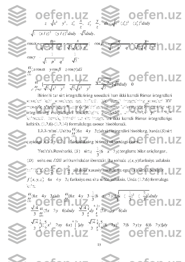 15	 	
 	
 	
 	
 	
 	
 	
 	
Birinchi tur sirt 	integrallarining xossalari ham ikki karrali Riman integrallari 	
xossalari  kabi  xossalarga  ega  bo’ladi.  Ikki  karrali  integralning  xossalari  XV 
mavzuda  o’rganilgan.  Yuqorida  keltirilgan  teorema  funksiyaning  birinchi  tur  sirt 
integralining  mavjudligini  tasdiql	abgina  qolmasdan,  uni  hisoblash  yo’lini  ham 	
ko’rsatadi.  Demak,  birinchi  tur  sirt  integrallar	i ikki  karrali  Riman  integrallariga 	
keltirib, (1	.2	.6)	-(1	.2	.14	) formulalarga asosan hisoblanadi.	 	
1.2	.2-misol. 	Ushbu	sirt integralini hisoblang, bunda	sirt 	
quyidagi 	tekislikning birinchi oktantdagi qismi	. 	
Yechish.	Ravshanki, 	sirt	tenglama bilan aniqlangan	,	
soha esa 	&#3627408436;&#3627408450;&#3627408437;	 uchburchakdan iboratdir. Bu sohada 	funksiya uzluksiz 	
bo’lib, 	  uzluksiz xususiy hosilalarga ega. 	 sirtda berilgan 	
funksiya esa shu sirtda 	uzluksiz. Unda (1	.2	.6) formulaga 	
ko’ra	 	
 	
 	
 2 2 2 2	, , , 1 ( ) ( )	x y x y	
xy	z x y z z ds z z dxdy	
zz	
   	        22	1 ( / ) ( / ) 2 .	x z y z dxdy dxdy	    2 2 2 2	cos ;	
12	
px
p q x y	
		
   2 2 2 2	cos ;	
12	
qy
p q x y	
		
   22
11	cos .	
2	1	pq	
	  	
   ()	
( cos cos cos )
S	
x y z dS	  	  	 2 2 2	
22	22
2 2 2 2	[ ] 2 0	
2	22	x y h	
xy	xy	dxdy	
x y x y		
	   	
	 ()	
(6 4 3 )
S	
x y z ds	 ()S 2 3 6	x y z	   ()S	 1(6 2 )
3	
z x y   ()D	 ( , )z x y 1,
3	xz 2
3	yz ()S 		, , 6 4 3	f x y z x y z	   22	
( ) ( )	
1 1 2	(6 4 3 ) [6 4 3 (6 2 )] 1 ( ) ( )	
3 3 3	SD	
x y z ds x y x y dxdy            	  62	3	
( ) 0 0	
14 14	(5 2 6) (5 2 6)	
33	
y	
D	
x y dxdy dy x y dx	
	
      	   33	62	22	
0	00	
14 5 14 5	[( 2 6 ) | ] [ (6 2 ) 2(6 2 ) 6(6 2 )]	
3 2 3 2	
y	
x xy x dy y y y y dy	
	
         	  