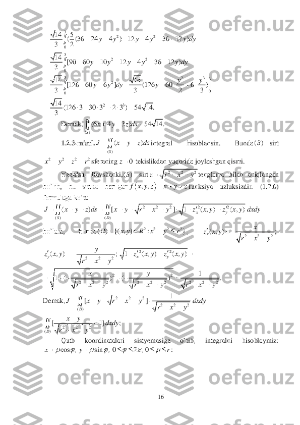 16	 	
 	
 	
 	
 	
 	
Demak,	 	
1.2	.3-misol.	integral  hisoblansin.  Bunda	sirt	
sferaning	 tekislik	dan	 yuqorida joylashgan qismi.	 	
Yechish. 	Ravshanki,	sirt	tenglama  bilan  aniqlangan 	
bo’lib,  bu  sirtda  berilgan	funksiya  uzluksizdir.	 	(1	.2	.6) 	
formulaga ko’ra	 	
 	
bo’ladi,  bunda	, 	
 	
 	
Demak,	
 	
Qutb  koordinatalari  sistyemasiga  o`tib,  integralni  hisoblaymiz: 	
 3	22	
0	
14 5	( (36 24 4 ) 12 4 36 12 )	
32	
y y y y y dy	       	 3	22	
0	
14	[90 60 10 12 4 36 12 )	
3	
y y y y y dy	       	 3	23	3	2	
0	0	
14 14	[126 60 6 ] (126 60 6 ) |	
3 3 2 3	
yy	y y dy y	        	 23	14	(126 3 30 3 2 3 ) 54 14.	
3	
       ()	
(6 4 3 ) 54 14.
S	
x y z ds  	 ()	
()
S	
J x y z ds	  	 ()S	 2 2 2 2x y z r	   0	z ()S	 2 2 2	z r x y   		,,	f x y z x y z	   2 2 2 2 2	
( ) ( )	
( ) [ ] 1 ( , ) ( , )	xy	
SD	
J x y z ds x y r x y z x y z x y dxdy		          	  2 2 2 2	( ) {( , ) : }D x y R x y r	    2 2 2	( , ) ;x	
x	z x y	
r x y	
		
 2 2 2	( , ) ;y	
y	z x y	
r x y	
		
 22	1 ( , ) ( , )	xyz x y z x y	   22	
2 2 2 2 2 2 2 2 2	
1	1 ( ) ( ) .	xy	
r x y r x y r x y	
     	
      2 2 2	
2 2 2	()	
1	[]
D	
J x y r x y dxdy	
r x y	
      	
	 2 2 2	()	
[ 1] ;
D	
xy	dxdy	
r x y	
		
	 cos , sin , 0 2 , 0 :	x y r	      	       