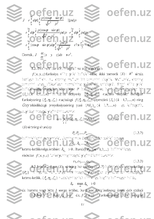 17	 	
 	
 	
Demak, 	  	
 	
1.3. Ikkinchi tur sirt integrali va uni hisoblash	 	
funksiya	 silliq  yoki  bo’lakli	-silliq  ikki  tomonli 	 sirtda 	
berilgan  bo’lsin.  Bu  sirtning  ma’lum  bir  tomonini  olaylik.  Ma’lumki,  sirtning 
tomonini  unga  o’tkazilgan  normalning  yo’nalishi  aniqlaydi.  Sirtni  silliq  yoki 
bo’lakli	-silliq  chiziqlar  bilan  biror 	&#3627408451; bo’linishini  va  bu  bo’linishning  har  bir 	
 	bo’lagid	a  ixtiyoriy 	 	nuqtani  olaylik.  Berilgan 	
funksiyaning 	 nuqtadagi 	 qiymatini 	 ning 	
tekislikdagi  proyeksiyasining  yuzi 	  	ga  ko’paytrib, 	
quyidagi integral yig’indini tuzamiz:	 	
             	(1	.3	.1)	 	
sirtning shunday	 	
           	                        	           	(1	.3	.2) 	
bo’linishlarini qaraymizki, ularning mos diametrlaridan tashkil topgan	 	
 	
ketma	-ketliknolga intilsin:	. Bunday	  bo’linishlarga 	
nisbatan 	funksiyaning integral yig’indilarini tuzamiz:	 	
               	                      	      	(1	.3	.3) 	
1.3	.1-ta’rif.	 Agar 	  sirtning har qanday (1	.3	.2) bo’linishlari ketma	-ketligi 	
  	olinganda  ham,  unga  mos  integral  yig’indilar  qiymatlaridan  iborat	 	
ketma	-ketlik, 	 nuqtalarni tanlab olinishiga bog’liq bo’lmagan holda,	 	
 	
da  hamma  vaqt  bitta 	?????? songa  intilsa,  bu 	?????? son 	??????yig’indining  limiti	 deb  ataladi 	 	
          	1.3	.2-ta’rif. 	Agar	 	da,	 	funksiyaning	(1	.3	.1) 	integral 2	
22	00	
(cos sin )	[ 1]
r	
J r d d	
r	
	  	  	

	  	
	 22	
22	0 0 0 0	
(cos sin )	rr	
r d d r d d	
r	
	  	     	

	  	
	    2	2	3	
22	00
(cos sin ) 2 .	
2	
r	dr	r d r r	
r	
		    	
	
   	
	 3	
()	
( ) .
S	
J x y z ds r		   	 ( , , )f x y z 3	()SR	 ( ) ( 1, 2,..., )	kS k n	 ( , , )	k k k   ( , , )	k k k   ( , , )	k k k	f	   ( ) ( 1, 2,..., )	kS k n	 Oxy ( ) ( 1, 2,..., )	k xyS k n 1	
( , , ) ( )	
n	
k k k k xy	k	
fS	   	
	
  	 ()S 12, ,..., ,...	m	P P P 12, ,..., ,...	m	P P P   0	mP	 , ( 1, 2,...)mPm	 ( , , )f x y z 12, ,..., ,...	m	   ()S {}	mP {}	m	 ( , , )	k k k   max 0	m	PP	m		 0	P	 ( , , )f x y z  