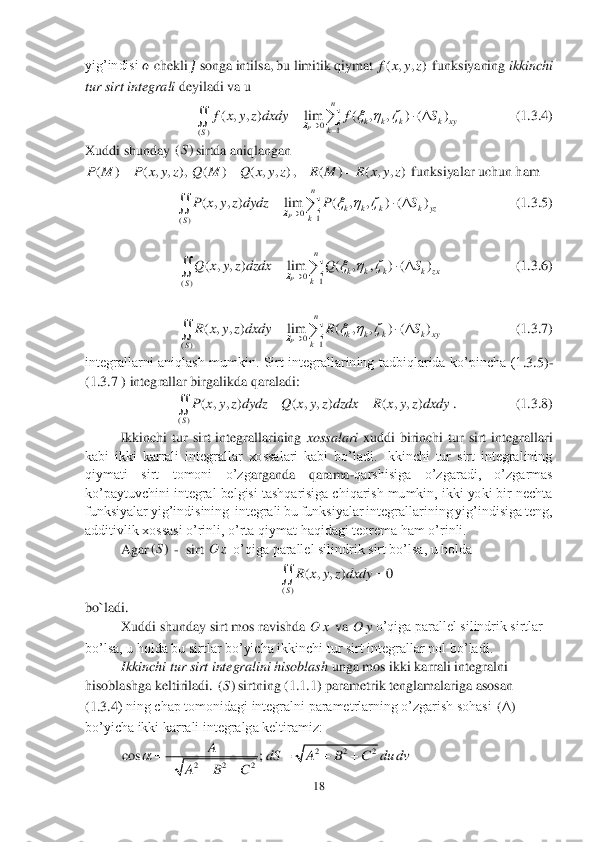 18	 	
 
yig’indisi 	?????? chekli 	?????? songa intilsa, 	bu 	limiti	k qiymat	 funksiyaning 	ikk	inchi 	
tur sirt integrali	 deyiladi va u 	 	
        	      	  (1	.3	.4) 	
Xuddi shunday 	sirtda aniqlangan	 
,   	 funksiyalar uchun ham 	 	
             	         	(1	.3	.5) 
 	
   	           	       	(1.3.6	) 
 	
   	           	       	(1	.3	.7) 	
integrallarni  aniqlash  mumkin.  Sirt  integrallarining  tadbiqlarida  ko’pincha  (1	.3.5	)-	
(1	.3	.7 ) integrallar birgalikda qaraladi:	 	
.   	           	   	(1	.3	.8) 	
Ikkinchi  tur  sirt  integrallarining 	xossalari	 xuddi  birinchi  tur  sirt  integrallari 	
kabi  ikki  karrali  integrallar  xossalari  kabi  bo’ladi.  Ikkinchi  tur  sirt  integralining 
qiymati  sirt  tomoni  o’zg	arganda  qarama	-qarshisiga  o’zgaradi,  o’zgarmas 	
ko’paytuvchini integral belgisi tashqarisiga chiqarish mumkin, ikki yoki bir nechta 
funksiyalar yig’indisining  integrali bu funksiyalar integrallarining yig’indisiga teng, 
additivlik xossasi o’rinli, o’rta qi	ymat haqidagi teorema ham o’rinli.	 	
Agar	 -  sirt 	 o’qiga parallel silindrik sirt bo’lsa, u holda	 	
 	
bo`ladi.	 
Xuddi shunday sirt mos ravishda 	 va 	o’qiga parallel silindrik sirtlar 	
bo’lsa, u holda bu sirtlar bo’yicha ikkinchi tur sirt integrallar nol 	bo’ladi.	 	
Ikkinchi tur sirt integralini hisoblash	 unga mos ikki karrali integralni 	
hisoblashga keltiriladi. 	sirtning (1	.1	.1) parametrik tenglamalariga asosan 	
(1	.3	.4) ning chap tomonidagi integralni parametrlarning o’zgarish sohasi 	 	
bo’yicha ikki karrali integralga keltiramiz:	 	
 ( , , )f x y z 0	1	()	
( , , ) lim ( , , ) ( )	
P	
n	
k k k k xy	k	S	
f x y z dxdy f S		  			
  		 ()S ( ) ( , , ),P M P x y z	 ( ) ( , , )	Q M Q x y z	 ( ) ( , , )R M R x y z	 0	1	()	
( , , ) lim ( , , ) ( )	
P	
n	
k k k k yz	k	S	
P x y z dydz P S		  			
  		 0	1	()	
( , , ) lim ( , , ) ( )	
P	
n	
k k k k zx	k	S
Q x y z dzdx Q S		  			
  		 0	1	()	
( , , ) lim ( , , ) ( )	
P	
n	
k k k k xy	k	S	
R x y z dxdy R S		  			
  		 ()	
( , , ) ( , , ) ( , , )	
S	
P x y z dydz Q x y z dzdx R x y z dxdy		 ()S Oz ()	
( , , ) 0	
S	
R x y z dxdy		 Ox Oy ()S () 2 2 2	cos ;	A	
A B C	
		
   2 2 2	dS A B C du dv	    