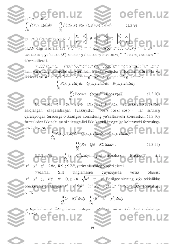 19	 	
 
bo’lgani uchun	 	
             	(1	.3	.9) 	
ga ega bo’lamiz, bu yerda 	 	
(1	.3	.9) dagi ishoralar 	  sirtning tomoniga ko’ra tanlanadi, xususiy holda 	&#3627408482;&#3627408483;	 	
tekislikdagi yo’nalish 	 sirtning yo’nalishiga mos kelsa, “+” ishora, aksincha “	-” 	
ishora olinadi.	 	
Xuddi shunga o’xshash ikkinchi tur sirt integrallarining boshqa hollari uchun 	
ham  yuqoridagidek  mulohaza  yuritiladi.  Barcha  natijalar  birlashtirilib,  birinchi  va 
ikkinchi tur sirt i	ntegrallarini o’zaro bog’lovchi quyidagi ifodaga kelamiz: 	 	
 	
                       	(1	.3	.10	) 	
Bu  yerda 	funksiyalar	sirtda 	
aniqlangan  chegaralangan  funksiyalar, 	 	lar  sirtning 	
qaralayotgan  tomoniga  o'tkazilgan  normalning  yo'naltiruvchi  kosinuslari.  (1	.3	.10	) 	
formuladan ikkinchi tur sirt integralini ikki karrali integralga keltiruvchi formulaga 
ega bo’lamiz:	 	
 	
.      	                    	     	(1	.3	.11	) 	
1.3	.1-misol.   	integral  hisoblansin.  Bunda	 	sirt	
yarim 	sferaning 	yuqori	 qismi.	 	
Yechish. 	Sirt  tenglamasini  quyidagicha  yozib  olamiz:  	
Berilgan sirtning  	xOy 	 tekislikka 	
proeksiyasi  tenglamasi 	  	bo’lgan  doiradan  iborat. 	(1	.3	.9)  formulaga 	
ko’ra 	 	
 	
ga  ega  bo’lamiz.  Oxirgi  karrali  integralni  hisoblash  uchun  qutb  koordinatalariga 
o’tamiz:	 ( ) ( )	
( , , ) ( ( , ), ( , ), ( , ))	
S	
f x y z dxdy f x u v y u v z u v Cdudv	
	
	  ;	uu
vv
yz	
A	
yz
	
	 ;	uu
vv
zx	
B	
zx
	
	 .	uu
vv
xy	
C	
xy
	
	 ()S ()S ()	
( , , ) ( , , ) ( , , )	
S	
P x y z dydz Q x y z dzdx R x y z dxdy	  	 ()	
( cos cos cos ) .
S	
P Q R dS	  	  	 ( , , ), ( , , ), ( , , )	P P x y z Q Q x y z R R x y z	 ()S cos , cos , cos	  	 ()	
( , , ) ( , , ) ( , , )	
S	
P x y z dydz Q x y z dzdx R x y z dxdy	  	 ()	
()PA QB RC dudv	
	
   	 2	
()	
()
S	
z R dxdy	 ()S	 2 2 2	2,	x y z Rr	   2,	R z R	 2 2 2 2	( ) 0,	x y z R R	     2 2 2	.	z R R x y    2 2 2x y R	 2 2 2 2	
( ) ( )	
( ) ( )
S	
z R dxdy R x y dxdy	
	
   	   