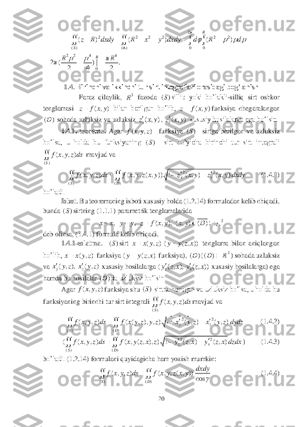 20	 	
 	
 	
 	
 	
1.4.	 Birinchi va ikkinchi tur sirt integrallari orasidagi bog‘lanish	 	
 	Faraz  qilaylik, 	 fazoda 	silliq  yoki  bo’lakli	-silliq  sirt  oshkor 	
tenglama	si 	 bilan  berilgan  bo’lib, 	funksiya  chegaralangan 	
 sohada uzluksiz va uzluksiz 	, 	 xususiy hosilalarga ega bo’lsin.	 	
1.4.1.	-teorema.	 Agar	 	  	funksiya	 	  	sirtga  berilgan  va  uzluksiz 	
bo’lsa,  u  holda  bu  funksiyaning	 	  	sirt  bo’yicha  birinchi  tur  sirt  integrali 	
 mavjud va	 	
     	   	(1.4.1)	 	
bo’ladi.	 
Isbot	. Bu teoremaning isboti xususiy holda (1.2.14) formuladan kelib chiqadi, 	
bunda 	sirt	ning (1.1.1) parametrik tenglamalarida  	 	
 	
deb olinsa, (1.4.1) formula kelib chiqadi.  	 	
1.4.	1-eslatma.	  	sirt 	 tenglama  bilan  aniqlangan 	
bo’lib, 	 funksiya (	 funksiya), 	(	) sohada uzluksiz 	
va 	 xususiy hosilalarga (	 xususiy hosilalarga) ega 	
hamda bu hosilalar 	da uzluksiz bo’lsin.	 	
Agar	 	funksiya shu	 	 sirtda berilgan va uzluksiz bo’lsa, u holda b	u 	
funksiyaning birinchi tur sirt integrali	 	mavjud va	 	
   	    	  (1.4.2)            	
(	)  	      	 (1.4.3)	 	
bo’ladi.	 (1.2.14) formulani quyidagicha ham yozish mumkin:	 	
           	              	   	(1.4.4)	 3R ()S ( , )	z f x y ( , )	z f x y ()D ( , )xz x y ( , )yz x y ( , , )f x y z ()S ()S ()	
( , , )	
S	
f x y z ds	 22	
( ) ( )	
( , , ) ( , , ( , )) 1 ( , ) ( , )	xy	
SD	
f x y z ds f x y z x y z x y z x y dxdy		  	  ()S 2	, , ( , ), ( , ) ( )	x x y y z f x y x y D     ()S ( , ) ( ( , ))	x x y z y y z x ( , )	x x y z ( , )	y y z x ()D 2	()DR	 ( , ), ( , )yzx y z x y z ( , ), ( , ))zxy z x y z x ()D ( , , )f x y z ()S ()	
( , , )	
S	
f x y z ds	 22	
( ) ( )	
( , , ) ( ( , ), , ) 1 ( , ) ( , )	yz	
SD	
f x y z ds f x y z y z x y z x y z dydz		  	  22	
( ) ( )	
( , , ) ( , ( , ), ) 1 ( , ) ( , )	zx	
SD	
f x y z ds f x y z x z y z x y z x dzdx		  	  ( ) ( )	
( , , ) ( , , ( , ))	
cos	SD	
dxdy	f x y z ds f x y z x y	
	
	  2	2 2 2 2 2 2	
( ) ( ) 0 0	
( ) ( ) ( )	
R	
S	
z R dxdy R x y dxdy d R d	
	
   	
	
      	    2 2 4 4	
0	
2 ( ) | .	
2 4 2	
R	RR	  		    