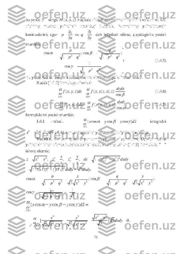 21	 	
 
bu yerda 	sirtga 	 nuqtada	 o’tkazilgan normalning birlik vektori va 	 	
o’qining  musbat  yo’nalishi  orasidagi  burchak.  Normalning  yo’naltiruvchi 
kosinuslarini,  agar	  	 va 	  	deb  belgilash  olinsa,  quyidagicha  yozish 	
mumkin:	 	
         	             	       	(1.4.5)	 	
Bu yerda radikal belgisi oldidagi ishora sirt tomoniga ko’ra tanlanadi. 	 	
 	Xuddi 	(1.4.2)formulaga o’xshash	 	
           	             	    (1.4.6)	 	
      	             	        	(1.4.7)	 	
formulalarni yozish mumkin.	 	
1.4.1 	-misol.     	  	integralni 	
 konusning tashqi yon tomoni bo’yicha hisoblang.	 	
Yechish.	  Konusning tashqi yon tomoniga o’tkazilgan normal 	Oz	 o’qi musbat 	
yo’nalishi bilan o’tmas burchak tashkil etadi, shuning uchun (1.4.5) formulada  “	” 	
ishora olamiz:	 	
 	
 	
  	
 	
 	
.  	 	
 ( , , )	M x y z z	p	
x
		
 z	q	
y
		
 2 2 2 2	
22	
cos ; cos ;	
11	
1	cos	
1	
pq
p q p q	
pq	
	
	
				     	

		
	  	 ( ) ( )	
( , , ) ( , ( , ), )	
cos	SD	
dzdx	f x y z ds f x y z x z	
	
	  ( ) ( )	
( , , ) ( ( , ), , )	
cos	SD	
dydz	f x y z ds f x y z y z	
	
	  ()	
( cos cos cos )
S	
x y z dS	  		 2 2 2	(0 )	x y z z h	    2 2 2 2	, , , 1 ( ) ( )	x y x y	
xy	z x y z z ds z z dxdy	
zz	
   	        22	1 ( / ) ( / ) 2 .	x z y z dxdy dxdy	    2 2 2 2	cos ;	
12	
px
p q x y	
			
    2 2 2 2	cos ;	
12	
qy
p q x y	
			
    22
11	cos .	
2	1	pq	
	  	
   ()	
( cos cos cos )
S	
x y z dS	  	  	 2 2 2	
22	22
2 2 2 2	[ ) 2 0	
2	22	x y h	
xy	xy	dxdy	
x y x y		
	   	
	 	 Oz  