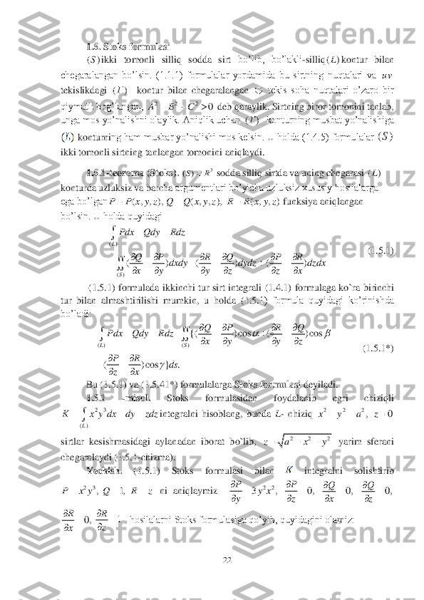 22	 	
 	
1.5. Stoks formulasi	 	
ikki  tomonli  silliq  sodda  sirt 	bo’lib,  bo’lakli	-silliq	kontur  bilan 	
chegaralangan  bo’lsin.  (1.1.1)  formulalar  yordamida  bu  sirtning  nuqtalari  va 	 	
tekislikdagi 	  	kontur	 bilan  chegaralangan 	 tekis  soha  nuqtalari  o’zaro  bir 	
qiymatli bog’langan, 	 deb qaraylik. Sirtning biror tomonini tanlab, 	
unga mos yo’nalishni olaylik. Aniqlik uchun 	  konturning musbat yo’nalishiga 	
 konturni	ng ham musbar yo’nalishi mos kelsin. U holda (1.4.5) formulalar 	 	
ikki tomonli sirtning tanlangan tomonini aniqlaydi.	 	
1.5.1	-teorema (Stoks). 	 sodda silliq sirtda va uning chegarasi 	
konturda uzluksiz va barcha	 argumentlari bo’yicha uzluksiz xususiy hosilalarga 	
ega bo’lgan	 	funksiya aniqlangan 	
bo’lsin. U holda quyidagi 	 	
                	(1.5.	1) 	
 (1.5.1	) formulada  ikkinchi  tur  sirt  integrali 	(1.4.1	)  formulaga  ko`ra 	birinchi 	
tur  bilan  almashtirilishi  mumkin,  u  holda  (	1.5.	1)  formula  quyidagi  ko’rinishda 	
bo’ladi:	 	
        	 (1.5	.1*)	 	
Bu (	1.5.	1) va 	(1.5	.41*) 	formulalarga 	Stoks formulasi 	deyiladi.	 	
1.5.1	 	-misol. 	Stoks  formulasidan  foydalanib	 	egri  chiziqli	 	
integralni  hisoblang,  bunda 	L- chiziq 	, 	 	
sirtlar  kesishmasidagi  aylanadan  iborat  bo`lib, 	 yarim  sferani 	
chegaralaydi (	1.5.	1-chizma). 	 	
Yechish. 	(1.5.1	)  Stoks  formulasi  bilan 	 	integralni  solishtirib 	
 ni  aniqlaymiz   	 	 	
   	hosilalarni Stoks formulasiga qo’yib, quyidagini olamiz: 	 ()S ()L uv ()Г  2 2 2	0	A B C	   ()Г 3	)	(	R	S	 ()L ( , , ),	P P x y z	 ( , , ),	Q Q x y z	 ( , , )	R R x y z	 ()	
()	
( ) ( ) ( )	
L	
S
Pdx Qdy Rdz	
Q P R Q P R	dxdy dydz dzdx	
x y y z z x
  
     	     	
     	

 ( ) ( )	
{( ) cos ( ) cos	
( ) cos } .
LS	
Q P R Q	Pdx Qdy Rdz	
x y y z	
PR	ds	
zx	
	
	
   	      	
   	
		
	
  23	
()L	
K x y dx dy zdz	  	 2 2 2x y a	 0	z 2 2 2	z a x y   23	, 1,	P x y Q R z	   22	3 , 0,	PP	yx	
yz
		
 0,	Q
x
		
 0,	Q
z
		
 0,	R
x
		
 1	R
z
		
 ()S  