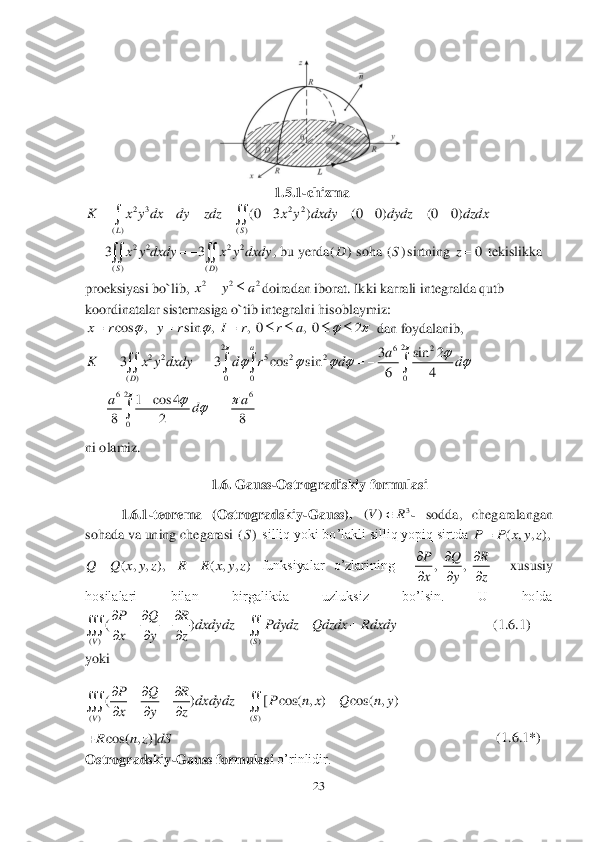 23	 	
 	
 	
                                              	      	  1.5	.1-chizma	 	
 	
, b	u yerda	 soha 	sirtning	 	 tekislikka 	
proeksiyasi bo`lib, 	doiradan iborat. Ikki karrali integralda qutb 	
koordinatalar sistemasiga o`tib integralni 	hisoblaymiz:	 	
 dan foydalanib, 	 	
 	
 	
ni olamiz.	 	
 	
1.6. Gauss	-Ostrogradiskiy formulasi	 	
1.6.1	-teorema  (Ostrogradskiy	-Gauss). 	- sodda,  chegaralangan  	
sohada va uning chegarasi 	 silliq yoki bo’lakli silliq yopiq sirtda 	
 	 funksiyalar  o’zlarining   	  	xususiy 	
hosilalari  bilan  birgalikda  uzluksiz  bo’lsin.  U  holda 	      	
    	                    	   	(1.	6.1	) 	
yoki	 	
   	
                                                               	                   	     	     	(1.	6.1	*) 	
Ostrogradskiy	-Gauss formulasi 	o’rinlidir.	 2 3 2 2	
( ) ( )	
(0 3 ) (0 0) (0 0)	
LS	
K x y dx dy zdz x y dxdy dydz dzdx	         	  2 2 2 2	
( ) ( )
33	
SD	
x y dxdy x y dxdy	   	  ()D ()S 0	z 2 2 2x y a	 cos , sin , , 0 , 0 2	x r y r I r r a	   	       22	62	2 2 5 2 2	
( ) 0 0 0	
3 sin 2	3 3 cos sin	
64	
a	
D	
a	K x y dxdy d r d d	
		    	      	    266	
0
1 cos 4	
8 2 8
aa	d	
				   	 3	)	(	R	V	 ()S ( , , ),	P P x y z	 ( , , ),	Q Q x y z	 ( , , )	R R x y z	 ,,	P Q R
x y z
  
   ( ) ( )	
()	
VS	
P Q R	dxdydz Pdydz Qdzdx Rdxdy	
x y z
  	    	
  	  ( ) ( )	
( ) [ cos( , ) cos( , )	
VS	
P Q R	dxdydz P n x Q n y	
x y z
  	    	
  	  cos( , )]	R n z dS  