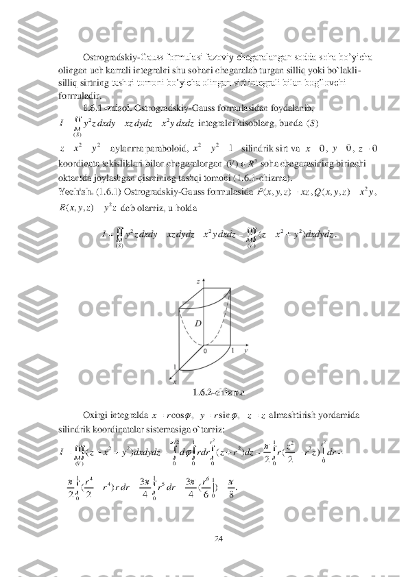 24	 	
 
  
 	Ostrogradskiy	-Gauss formulasi fazoviy chegaralangan sodda soha bo’yicha 	
olingan uch karrali integralni shu sohani chegaralab turgan silliq yoki bo`lakli	-	
silliq sirtning 	tashqi tomoni bo’yicha olingan sirt integrali bilan bog’lovchi 	
formuladir.	 	
1.	6.	1 -misol. 	Ostrogradskiy	-Gauss	 formulasidan foydalanib,	 	
 integralni hisoblang, bunda 	 	
 aylanma paraboloid, 	silindrik sirt va  	, 	, 	 	
koordinata tekisliklari bilan chegaralangan 	 soha chegarasi	ning birinchi 	
oktantda	 joylashgan qismining tashqi tomoni (	1.	6.1	-chizma). 	 	
Yechish. 	(1.6	.1) Ostrogradskiy	-Gauss	 formulasida 	,	,  	
 deb olamiz, u holda 	 	
. 	
 	
 	
1.	6.2	-chizma	 	
 	Oxirgi integralda 	 almashtirish yordamida 	
silindrik koordinatalar sistemasiga o`tamiz:	 	
 	
   	 	
 
 22	
()S	
I y z dxdy xz dydz x y dxdz  	 ()S	 22	z x y   22	1	xy	   0	x 0	y 0	z 3	)	(	R	V	 ( , , )P x y z xz	 2	( , , )	Q x y z x y	 2	( , , )R x y z y z	 2 2 2 2	
( ) ( )	
()	
SV	
I y z dxdy xz dydz x y dxdz z x y dxdydz     	  cos , sin ,	x r y r z z		   2	2	/ 2 1 1	2	2 2 2 2	
0	( ) 0 0 0 0	
( ) ( ) ( ) |	
22	
r	r	
V	
z	I z x y dxdydz d rdr z r dz r r z dr	
			       	     11	46	1	45	
0	00	
33	( ) ( | ) .	
2 2 4 4 6 8	
rr	r r dr r dr	   	    	  