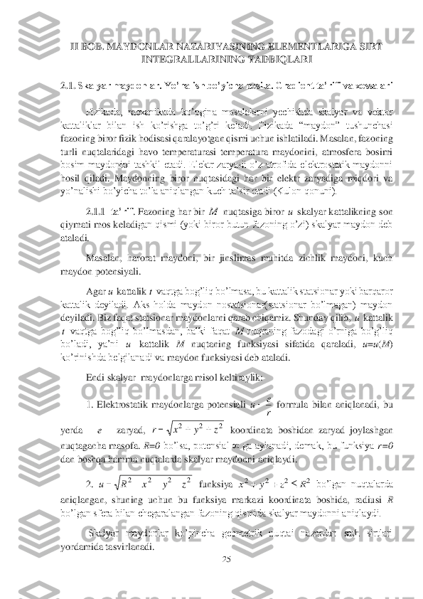 25	 	
 	
II BOB. 	MAYDONLAR NAZARIYASINING ELEMENTLARIGA SIRT 	
INTEGRALLARINING TADBIQLARI	 	
 
2.1.	 Skalyar maydonlar. Yo’nalish bo’yicha hosila. Gradient ta’rifi va xossalari	  	
 	
Fizikada,  mexanikada  ko’pgina  masalalarni  yechishda  skalyar  va  vektor 	
kattaliklar  bilan  ish  ko’rishga  to’g’ri  keladi. 	Fizikada  “maydon”  tushunchasi 	
fazoning biror fizik 	hodisasi qaralayotgan qismi uchun ishlatiladi. Masalan, fazoning 	
turli  nuqtalaridagi  havo  temperaturasi  temperatura  maydonini,  atmosfera  bosimi 
bosim  maydonini  tashkil  etadi.  Elektr  zaryadi  o’z  atrofida  elektrostatik  maydonni 
hosil  qiladi.  Maydonning  biror	 nuqtasidagi  har  bir  elektr  zaryadiga  miqdori  va 	
yo’nalishi bo’yicha to’la aniqlangan kuch ta’sir etadi (Kulon qonuni).	 	
2.1.1	–ta’rif	. Fazoning har bir 	 nuqtasiga biror 	 skalyar kattalikning son 	
qiymati mos keladi	gan qismi (yoki biror butun fazoning o’zi) skalyar maydon deb 	
ataladi.	 
Masalan,  harorat  maydoni,  bir  jinslimas  muhitda  zichlik  maydoni,  kuch 	
maydon potensiyali.	 	
Agar 	 kattalik 	 vaqtga bog’liq bo’lmasa, bu kattalik statsionar yoki barqaror 	
kattalik  deyiladi.  Aks  holda  maydon  nostatsionar(statsionar  bo’lmagan)  maydon 
deyiladi. Biz faqat statsionar maydonlarni qarab chiqamiz. Shunday qilib, 	 kattalik 	
 vaqtga  bog’liq  bo’lmasdan,  balki  faqat 	nuqtaning  fazodagi  o’rniga  bo’g’liq 	
bo’ladi,  ya’ni 	 kattalik 	M	 nuqtaning  funksiyasi  sifatida  qaraladi, 	u=u(M	) 	
ko’rinishda belgilanadi va	 maydon funksiyasi deb ataladi.	 	
Endi skalyar  maydonlarga misol keltiraylik: 	 	
1.  Elektrostatik  maydonlarga  potensiali 	 formula  bilan  aniqlanadi,  bu 	
yerda     	e – zaryad, 	 koordinata  boshidan  zaryad  joylashgan 	
nuqta	gacha  masofa. 	R=0 	bo’lsa,  potensial  ∞  ga  aylanadi,  demak,  bu  funksiya 	r=0	 	
dan boshqa hamma nuqtalarda skalyar maydonni aniqlaydi.	 	
2. 	 funksiya 	 bo’lgan  nuqtalarda 	
aniqlangan,  shuning  uchun  bu  funksiya  markazi  koordinata  boshida,  radiusi 	R 	
bo’lgan sfera bilan chegaralangan fazoning qismida skalyar maydonni aniqlaydi. 	 	
 Skalyar  maydonlar  ko’pincha  geometrik  nuqtai  nazardan  sath  sirtlari 	
yordamida t	asvirlanadi.	 M u u t u t M u r
e	u	 2	2	2	z	y	x	r			 2	2	2	2	z	y	x	R	u				 2	2	2	2	R	z	y	x			  