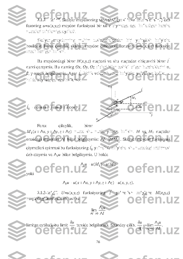 26	 	
 	
2.1.2	 – ta’rif	. Skalyar maydonning 	sath sirti (yoki ‘ekvipotensial sirti)	 deb 	
fazoning 	u=u	(x,y,z	)  maydon  funksiyasi  bir  xil 	c qiymatga  ega    bo’ladigan  barcha 	
nuqtalari to’plamiga aytiladi.	 	
Skalyar  maydonning  muhim  tushunchalaridan  biri  yo’nali	sh  bo’yicha 	
hosiladir.  Faraz  qilaylik,  skalyar  maydon  differensiallanuvchi 	u=u(x,y,z	)  funksiya 	
orqali berilgan bo’lsin.	 	
Bu  maydondagi  biror 	M	(x,y,z	)  nuqtani  va  shu  nuqtadan  chiquvchi  biror 	 	
nurni qaraymiz. Bu nurning 	Ox	, Oy	, Oz	 o’qlari bilan tashkil qilgan burchaklarini 	α, 	
β, γ orqali  belgilaymiz.  Agar 	 birlik  vektor  bu  nur  bo’yicha  yo’nalgan  bo’lsa,  u 	
holda quyidagiga  ega bo’lamiz:	 	
 
 	
. 	
 	
Faraz  qilaylik,  biror 	
 nuqta  shu  nurda  yotgan  bo’lsin. 	M	 va 	M	1 nuqtalar 	
orasidagi  masofani 	 bilan  belgilaymiz: 	.  Skalyar  maydon  funksiyasi 	
qiymatlari ayirmasi bu funksiyaning 	 yo’nalish bo’yicha  shu nuqtadagi orttirmasi 	
deb ataymiz va 	 bilan belgilaymiz. U holda	 	
 	
yoki	 	
 	
2.1.3	-ta’rif	. 	U	=u(x,y,z	)  funksiyaning 	 	yo’nalish  bo’yicha 	M	(x,y,z	) 	
nuqtadagi hosilasi	 deb, ushbu 	 	
 	
limitga aytiladi, bu limit 	 tarzida belgilanadi. Shunday qilib, 	. l
 0l
 			cos	cos	cos	0	k	j	i	l	
				
		 )	,	,	(1	z	z	y	y	x	x	M						 l 1	MM	l	 0l
 ul )	(	)	(	1	M	u	M	u	ul			 ).	,	,	(	)	,	,	(	z	y	x	u	z	z	y	y	x	x	u	ul									 l
 l
ul	
l	
	
	0	lim l
u

 l
u	
l
u	l	
l	
		

	
	0	
lim y c x z  y x M   1	M l
  