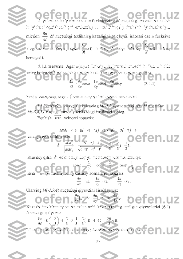 27	 	
 	
 	 yo’nalish  bo’yicha  hosila 	u funksiyaning 	M	 nuqtadagi  mazkur  yo’nalish 	
bo’yicha o’zgarish tezligini xarakterlaydi. Hosilaning 	 yo’nalish bo’yicha absolyut 	
miqdori 	 M	 nuqtadagi  tezlikning  kattaligini  aniqlaydi,  ishorasi  esa 	u funksiya 	
o’zgarishini  aniqlaydi;  agar 	 bo’lsa,  funksiya  o’sadi, 	 bo’lsa, 	
kamayadi.	 	
 2.1.1	-teorema	.  Agar 	u(x,y,z	)  funksiya  differensiallanuvchi  bo’lsa,  u  holda 	
uning ixtiyoriy 	 yo’nalish bo’yicha hosilasi mavjud va quyidagiga teng: 	 	
       	                   	                    	(2.	1.1	) 	
bunda  	 - 	 vektorning yo’naltiruvchi kosinuslari.	 	
2.1.1	- misol	.    u=xyz	  funksiyaning 	M(	-1,2,4)	 nuqtadagi, shu 	M	 nuqtadan  	 	
 M(	-3,4,5)	  nuqtaga tomon yonalishdagi hosilasini toping.	 	
Yechish.	 	 vektorni topamiz:	 	
                       	 	
 	
 va unga mos birlik vektor	 	
                  	 	
 Shunday qilib, 	 vektor quyidagi yo’naltiruvchi kosinuslarqa ega:	 	
 	
 Endi    	u=xyz 	funksiyaning xususiy hosilalarini topamiz:	 	
. 	
Ularning 	M(	-1,2,4)	 nuqtadagi qiymatini hisoblaymiz:	 	
 	
Xususiy  hosilalarning  va  yo’naltiruvchi  kosinuslarning  topilgan 	qiymatlarini  (6.1) 	
formulaga qo’yamiz:	 	
 	
“-” ishora berilgan yo’nalishda 	u=xyz	 funksiya kamayishini ko’rsatadi.	   l
 l
 l
u

 0		


l
u 0		


l
u l
 			cos	cos	cos	z
u	
y
u	
x
u	
l
u	

	
	
		
 			cos,	cos,	cos l
 1	MM k	j	i	k	j	i	MM	
																2	2	)4	5(	)2	4(	)1	3	(	1 .	3
1	
3
2	
3
2	
1	2	)2	(	
2	2	
2	2	2	1
1	0	k	j	i	k	j	i	
MM
MM							

	
			
			
				 0
 .3
1	cos	;3
2	cos	;3
2	cos						 xy	z
u	xz	y
u	yz	x
u		
		
		
	,	, ;8	
	
M	x
u ;4	
	
M	y
u .2	
	
M	z
u 		.0	3
26	1	4	8	3
2	
3
1	2	3
2	4	3
2	8										

	

			


u  