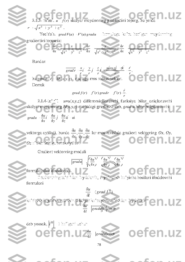 28	 	
 	
2.1.2	- misol	. 	 skalyar maydonni	ng gradientini toping, bu yerda   	
. 	
            	Yechish. 	  	formulaga  ko’ra  berilgan  maydonning 	
gradientini topamiz:	 	
 	 	 	
Bundan	 	
 	
bu yerda  	  nuqtaga mos radius	-vektor.	 	
Demak	 	
 	
2.1.4	-ta’rif	.   	u=u(x,y,z	)  differensiallanuvchi  funksiya  bilan  aniqlanuvchi 	
skalyar maydonning 	M	(x,y,z	) nuqtadagi 	gradienti 	deb, 	grad u	 bilan belgilanuvchi	 	
 	
vektorga  aytiladi,  bunda 	 lar  mos  ravishda  gradient  vektorning 	Ox	, Oy	, 	
Oz	 o’qlaridagiga proeksiyalari.	 	
Gradient vektorning moduli	 	
                                         	            	     	                     	 	
fo	rmula bilan ifodalanadi. 	 	
Gradientning ta’rifidan foydalanib, 	 yo’nalish bo’	yicha hosilani ifodalovchi 	 	
formulani	 	
 	
ko’rinishda yozish mumkin. Skalyar ko’paytma ta’rifidan foydalanib 	 	
 	
                                                  	 	
deb yozsak, 	 bo’lgani uchun 	 	
                                                      	  	      	                          	 	   	 )(r	f	u 2	2	2	z	y	x	r			 u	grad	u	F	u	F	grad	)	(	)	(		 ;2	2	2	z	y	x	
x	
x
r	
		
	
 ;2	2	2	z	y	x	
y	
x
r	
		
	
 ;2	2	2	z	y	x	
z	
x
r	
		
	
 ,r
r	
r	
kz	jy	ix	kr
z	j	r
y	ir
x	r	grad	
							
						 )	,	,	(	z	y	x	M	r	 .	)(	)(	)(	r
r	r	f	r	grad	r	f	r	f	grad	

				 				
	
	
	
		kz
u	j	y
u	ix
u	u	grad z
u	
y
u	
x
u	

	

	

	,	, 2	2	2	

	


		

	




		
	


		z
u	
y
u	
x
u	u	grad l
 )	,	(	0l	grad	
l
u		
	

 	cos0l	gradu	l
u		
	
 1	0		l
 	cosu	grad	l
u		
  