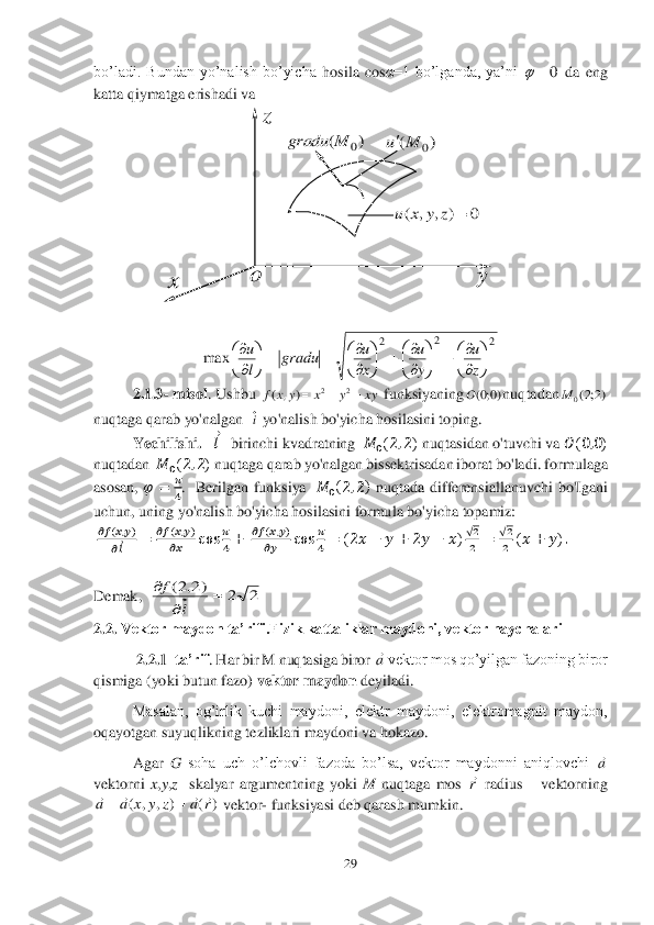 29	 	
 
bo’ladi.  Bundan  yo’nalish  bo’yicha 	hosila  cos	α=1  bo’lganda,  ya’ni 	 da  eng 	
katta qiymatga erishadi va	 	
 
 
 
 
 	 	
 	
 
 
 
 
 
 	
 	
2.1.3	- misol	. Ushbu 	 funksiyaning	nuqtadan	   	
nuqtaga qarab yo'nalgan	  	 yo'nalish bo'yicha hosilasini toping.	 	
Yechilishi.	   ??????⃗   	birinchi kvadratning  	??????	0(2,2) nuqtasidan o'tuvchi va 	&#3627408450;(0,0) 	
nuqtadan  	??????	0(2,2) nuqtaga qarab yo'nalgan bissektrisadan iborat bo'ladi. 	formulaga 	
asosan, 	??????	=	??????
4.  Berilgan  funksiya   	??????	0(2,2) nuqtada  differensiallanuvchi  bo'Igani 	
uchun, 	uning yo'nalish bo'yicha hosilasini formula bo'yicha topamiz:	 	
 ????????????	(&#3627408485;,&#3627408486;)	
????????????⃗	=	????????????	(&#3627408485;,&#3627408486;)	
??????&#3627408485;	cos	??????
4+	 ????????????	(&#3627408485;,&#3627408486;)	
??????&#3627408486;	cos	??????
4	=	(2&#3627408485;	−	&#3627408486;	+	2&#3627408486;	−	&#3627408485;)√2
2	=	√2
2	(&#3627408485;	+	&#3627408486;). 	
 
Demak	,  	 	
2.2. 	Vektor maydon ta’rifi.Fizik kattaliklar maydoni, vektor naychalari	 	
 2.	2.1	–ta’rif	. Har bir M nuqtasiga biror 	 vektor mos qo’yilgan fazoning biror 	
qismiga (yoki butun fazo) 	vektor maydon	 deyiladi.	 	
 	Masalan,  og’irlik  kuchi  maydoni,  elektr  maydoni,  elektromagnit  maydon, 	
oqayotgan suyuqlikning tezliklari 	maydoni va hokazo.	 	
 	Agar 	G	 soha  uch  o’lchovli  fazoda  bo’lsa,  vektor  maydonni  aniqlovchi 	 	
vektorni 	x,y,z  	skalyar  argumentning  yoki 	M	 nuqtaga  mos 	 radius 	– vektorning 	
 vektor	- funksiyasi deb qarash mumkin.	 0		 2	2	2	
max	

	



		

	




		

	



		

	



	
z
u	
y
u	
x
u	gradu	
l
u xy	y	x	y	x	f				2	2	)	,	( )0;0(O )2;2(0	M i 2	2	)2,2(		
	
	
l	
f a a r )	(	)	,	,	(	r	a	z	y	x	a	a						 y x z o )	(	0	M	gradu )	(	0	M	u 0	)	,	,	(		z	y	x	u  