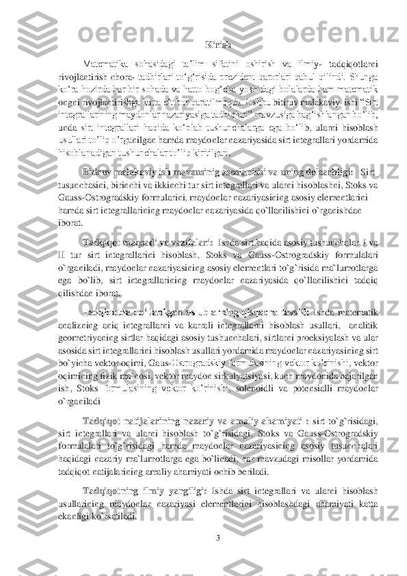 3 	
 	
Kirish 	 	
Matematika  sohasidagi  ta’lim  sifatini  oshirish  va  ilmiy	- 	tadqiqotlarni 	
rivojlantirish  chora	- tadbirlari  to‘g‘risida  prezident  qarorlari  qabul  qilindi.  Shunga 	
ko‘ra  hozirda  har bir sohada  va  hatto  bog‘cha  yoshidagi  bolalarda  ham  matematik 
ongni rivojlantiri	shga katta e’tibor qaratilmoqda. Ushbu 	bitiruv malakaviy  ishi	 “Sirt 	
integrallarining maydonlar nazariyasiga tadbiqlari” mavzusiga bag‘ishlangan bo‘lib, 
unda	 sirt  integrallari  haqida  ko‘plab  tushunchalarga  ega  bo‘li	b,	 ularni  hisoblash 	
usullari to’liq o’rga	nilgan hamda maydonlar nazariyasida sirt integrallari yordamida 	
hisoblanadigan tushunchalar to’liq kiritilgan	. 	
Bitiruv malakaviy ish mavzusinig asoslanishi va uning dolzarbligi:	   Sirt 	
tusunchasini, birinchi va ikkinchi tur sirt integrallari va ularni hiso	blashni, Stoks va 	
Gauss	-Ostrogradskiy formularini, maydonlar nazariyasining asosiy elementlarini 	
hamda sirt integrallarining maydonlar nazariyasida qo`llanilishini o`rganishdan 
iborat. 	 
Tadqiqot maqsadi va vazifalari:  	Ishda sirt haqida asosiy tushunchalar, I va 	
II  tur  sirt  integrallarini  hisoblash,  Stoks  va  Gauss	-Ostrogradskiy  formulalari 	
o`rganiladi, maydonlar nazariyasining asosiy elementlari to`g`risida ma`lumotlarga 
ega  bo`lib,  sirt  integrallarining  maydonlar  nazari	yasida  qo`llanilishini  tadqiq 	
qilishdan iborat. 	 	
Tadqiqotda  qo‘llanilgan  uslublarning  qisqacha  tavsifi: 	Ishda  matematik 	
analizning  aniq  integrallarni  va  karrali  integrallarni  hisoblash  usullari,    analitik 
geometriyaning sirtlar haqidagi asosiy tushunchalar	i, sirtlarni proeksiyalash va ular 	
asosida sirt integrallarini hisoblash usullari yordamida maydonlar nazariyasining sirt 
bo`yicha vektor oqimi, 	Gaus	-Ostrogradskiy formulasining vektor ko’rinishi	, vektor 	
oqimining fizik ma`nosi, vektor maydon sirkulyatsiya	si, kuch maydonida bajarilgan 	
ish,  Stoks 	formulasining  vektor  ko’rinishi	,  solenoidli  va  potensialli  maydonlar 	
o`rganiladi    	 	
Tadqiqot  natijalarining  nazariy  va  amaliy  ahamiyati  : 	sirt  to`g`risidagi, 	
sirt  integrallari  va  ularni  hisoblash  to`g`risidagi,  Sto	ks  va  Gauss	-Ostrogradskiy 	
formulalari  to`g`risidagi  hamda  maydonlar  nazariyasining  asosiy  tusunchalari 
haqidagi  nazariy  ma`lumotlarga  ega  bo`linadi,  har  mavzudagi  misollar  yordamida 
tadqiqot natijalarining amaliy ahamiyati ochib beriladi. 	 	
Tadqiqotning  ilm	iy  yangiligi: 	Ishda  sirt  integrallari  va  ularni  hisoblash 	
usullarining  maydonlar  nazariyasi  elementlarini  hisoblashdagi  ahamiyati  katta 
ekanligi ko`rsatiladi. 	  