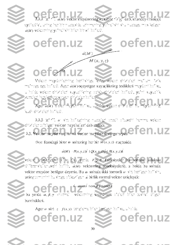 30	 	
 
 	2.2.2	–ta’rif	.  	 vektor maydonning 	vektor chizig’i	 deb, shunday chiziqqa 	
aytiladiki,  uning  har  bir  nuqtasida  urinmaning  yo’nalishi  shu  nuqtaga  mos  kelgan 	
 vektorning yo’nali	shi bilan bir xil bo’ladi.	 	
   
 
 
 
 	
Vektor  maydonlarning  berilishiga  ko’ra  vektor  chiziqlari  ma’lum  fizik 	
ma’noga ega bo’ladi. Agar 	oqayotgan suyuqlikning tezliklari	 maydoni bo’lsa, 	
u  holda  vektor  chiziqlari  suyuqlikning  oqish  chiziqlari  bo’ladi,  ya’ni  suyuqlik 
zarralari harakatlanayotgan chiziqlar bo’ladi.	 	
 	Agar 	 elektr  maydon  bo’lsa,  u  holda  vektor  chiziqlari  bu  maydonning 	
kuch chiziqlari bo’ladi.	 	
 	2.2.3	–ta’rif	. 	 sirt  bo’lagining  nuqtalari  orqali  o’tuvchi  hamma  vektor 	
chiziqlar to’plami 	vektor naychalari	 deb ataladi.	 	
 2.3. 	Vektor maydon 	oqimi	 va vector maydon divergensiyasi 	 	
 fazodagi biror 	 sohaning har bir 	 nuqtasida	 	
 	
vektor  aniqlangan  bo’lsa  (bu  yerda 	 funksiyalar  bu  sohada  uzluksiz 	
differensiallanuvchi  bo’lib, 	 vektorning  proeksiyalari),  u  holda  bu  sohada 	
vektor maydon berilgan deymiz. Bu 	 sohada ikki tomonli 	 sirt berilgan bo’lsin, 	
unin	g tomonini bu sirtga o’tkazilgan 	 birlik normal vektor aniqlaydi:	 	
 	
 bu  yerda 	 -normal    vektorning  koordinata  o’qlari  bilan  tashkil  qilgan 	
burchaklari.	 	
 	Agar 	 sirt  	  tenglama bilan berilgan bo’lsa, u holda	 )	(M	a )	(M	a )	(M	a )	(M	a  Oxyz  )	,	,	(	z	y	x	M kz	y	x	R	j	z	y	x	Q	iz	y	x	P	M	a	
				)	,	,	(	)	,	,	(	)	,	,	(	)	(			 R	Q	P	,	, )	(M	a   n k	j	i	n	
							cos	cos	cos			 			,	,  )	,	(	y	x	f	z  )	,	,	(	z	y	x	M )	(M	a  