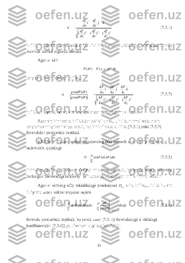 31	 	
 	
                  	           	                	               	             	(2.	3.	1) 	
bo’lib,  ‘+’ishora  normal  vektor  Oz  o’qi  bilan  o’tkir  burchak,  ‘	-’  ishora  esa  o’tmas 	
burchak tashkil etganda olinadi. 	 	
 	Agar 	 sirt 	 	
 	
tenglama bilan berilgan bo’lsa,	 	
                              	       	      	           	(2.	3.	2) 	
bo’ladi, bu yerda ishora sirtning tanlangan tomoniga mos olinadi.	 	
 	Agar sirt bir nechta bo’lakdan tashkil topsa, u holda normal vektor sirt 	
tenglamasining berilishiga qarab, har bir bo’lakda alohida (	2.3	.1) yoki (	2.	3.	2) 	
formulalar yordamida topiladi. 	 	
 	2.3.1	-ta’rif.	 	 vektor maydonning ikki tomonli 	 sirt bo’yicha vektor 	
oqimi deb, quyidagi	 	
                                              	                   	    	                 	(2.	3.	3) 	
formulaga  ko’ra  topiladigan  skalyar  miqdorga  aytiladi,  bu  yerda 	– sirtning 	
tanlangan tomonidagi ixtiyoriy  	nuqtasiga o’tkazilgan birlik normal vektor .	 	
 	Agar 	 sirtning xOy tekislikdagi proeksiyasi 	 soha bo’lsa,u holda bu sirt 	
bo’yicha 	 vektor maydon oqimi	 	
                             	                     	      	    	(2.	3.	4) 	
formula yordamida topiladi, bu yerda 	 (2.	3.	1)) formuladagi 	 oldidagi 	
koeffisientdir. (	2.	3.	4)) ga o’xshash quyidagilar o’rinli:	  2	2	2	)	(	)	(	)	(	dz
df	
dy
df	
dx
df	
k	j	dy
df	i	dx
df	
n	
		
		
	
			
  0	)	,	,	(	)	(			z	y	x	F	M	F 2	2	2	)	(	)	(	)	(	)	(	
)	(	
z
F	
y
F	
x
F	
kz
F	j	y
F	ix
F	
M	gradF	
M	gradF	n	

		
		
	

	
	
	
		
			
 )	(M	a  	
	
d	M	n	M	a	O	)	(	)	(		 )	(M	n M  xyD )	(M	a dxdy	na	d	M	n	M	a	O	
yxfz	),(	cos	)	(	)	(	
	
				
				
		 	cos k
  