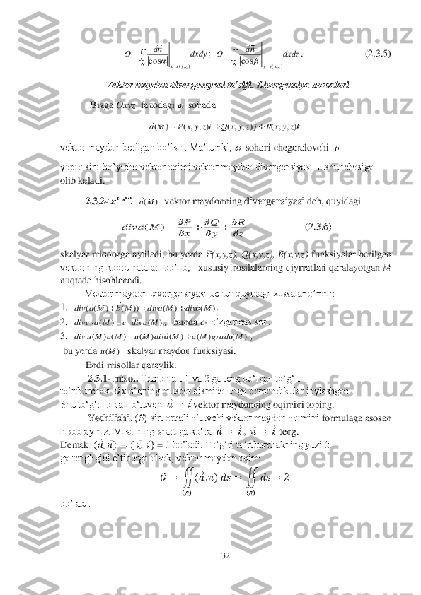 32	 	
 
                         	;  	.      	      	             	(2.	3.	5) 	
 Vektor maydon divergensyasi ta’rifi. Divergensiya xossalari	 	
  Bizga 	Oxyz	  fazodagi 	 sohada 	 	
 	
vektor maydon berilgan bo’lsin. Ma’lumki, 	 sohani chegaralovchi  	 	
yopiq sirt  bo’yicha vektor oqimi vektor maydon divergensiyasi  tushunchasiga 
olib keladi.	 	
 	2.3.2	-ta’rif.	  	  vektor maydonning 	divergensiyasi 	deb, quyidagi	 	
                       	(2.	3.6	) 	
skalyar miqdorga aytiladi, bu yerda 	P(x,y,z), Q(x,y,z), R(x,y,z)	 funksiyalar berilgan 	
vektorning koordinatalari bo’lib, 	  xususiy hosilalarning qiymatlari qaralayotgan 	M	 	
nuqtada hisoblanadi.	 	
Vektor maydon divergensiyasi uchun quyidagi xossalar o’rinli:	 	
1.	 	. 	
2.	 	,   bunda 	c- o’zgarmas son.	 	
3.	 	, 	
 bu yerda 	skalyar maydon funksiyasi.	 	
 	Endi misollar qaraylik.	 	
           	2.3	.1	- misol. 	Tomonlari 1 va 2 ga teng bo‘lgan to‘g‘ri 	 	
to‘rtburchak 	 &#3627408450;&#3627408485;	 o‘qning musbat qismida unga perpendikular joylashgan. 	 	
Shu to‘g‘ri orqali o‘tuvchi 	??????⃗=	 ??????⃗ vektor maydonning oqimini toping. 	 	
           	Yechilishi. 	(??????) sirt orqali o‘tuvchi vektor maydon oqimini 	formulaga asosan 	
hisoblaymiz. Misolning shartiga ko‘ra  	??????⃗=	 ??????⃗ ,  	??????⃗⃗L	�����&  teng.	 	
Demak,	 (??????⃗,??????⃗⃗�;L	�:�����á�,�&	���& ) = 1	 bo’ladi.	 To‘g‘ri to‘rtburchakning yuzi 2 	 	
ga tengligini e’tiborga olsak, vektor maydon oqimi 	 	
&#3627408450;	=	 ∬	(??????⃗,??????⃗⃗�;���@�O	
(??????)	
=	 ∬	????????????	
(??????)	
=	2  	
bo’ladi.	 dxdy	na	O	
zyxx	),(	cos		
	
	
 dxdz	na	O	
zxyy	),(	cos		
	
	
  kz	y	x	R	j	z	y	x	Q	iz	y	x	P	M	a	
				)	,	,	(	)	,	,	(	)	,	,	(	)	(			   )	(M	a z
R	
y
Q	
x
P	M	a	div	
		
		
	)	( )	(	)	(	))	(	)	(	(	M	b	div	M	a	div	M	b	M	a	div	
						 )	(	)	(	M	a	div	c	M	a	c	div					 ).	(	)	(	)	(	)	(	)	(	)	(	M	gradu	M	a	M	a	div	M	u	M	a	M	u	div					 )	(M	u  