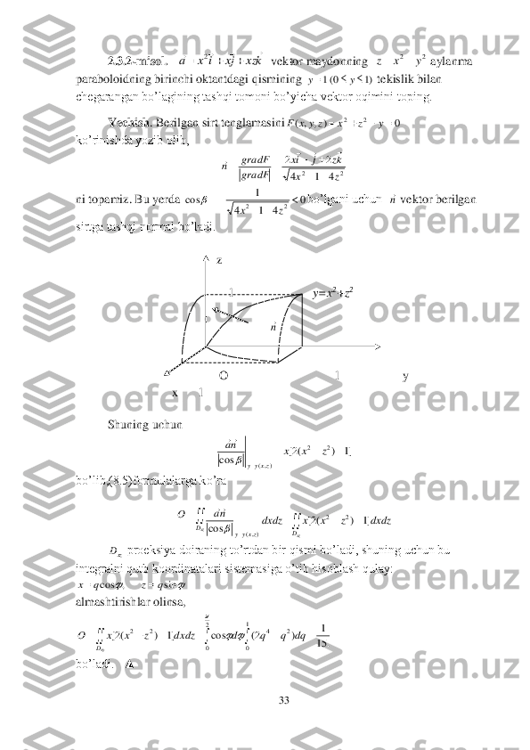 33	 	
 	
2.3.2	-misol. 	  	  vektor maydonning  	 aylanma 	
paraboloidning birinchi oktantdagi qismining 	 tekislik bilan 	
chegarangan bo’lagining tashqi tomoni bo’yicha vektor oqimini toping.	 	
 	Yechish	. Berilgan sirt tenglamasini	 	
ko’rinishda yozib olib,	 	
 	
ni topamiz. Bu yerda	 	bo’lgani uchun  	 vektor berilgan 	
sirtga tashqi normal bo’ladi.	 	
 
                                             	z 	
 
                                                 	1                        	 y=x	2+z	2   	 	
 
 	                                                    	 	
 	                                                             	 	
                                              	 	
                                              	O                                  1                    y	 	
                               	x      1	 	
   	        	 
Shuning uchun 	 	
 	
bo’lib,(8.5)formulalarga ko’ra	 	
 	
 	 proeksiya doiraning to’rtdan bir qismi bo’ladi, shuning uchun bu 	
integralni qutb koordinatalari sistemasiga o’tib hisoblash qulay: 	
 	
almashtirishlar olinsa,	 	
 	
bo’ladi.   ▲	 kxz	jx	i	x	a	
							2 2	2	y	x	z		 )1	0(1				y	y 0	)	,	,	(	2	2					y	z	x	z	y	x	F 2	2	4	1	4	
2	2	
z	x	
kz	j	ix	
gradF
gradF	n	
		
				
			 0	
4	1	4	
1	cos	2	2		
		
	
z	x	
 n n ]1	)	(2[	cos	
2	2	
),(	
			
	
z	x	x	na	
zxyy	
 						
	xz	xz	D	D	zxyy	
dxdz	z	x	x	dxdz	na	O	]1	)	(2[	cos	
2	2	
),(	
 xzD 		sin	,	cos	q	z	q	x		 									
1
0	
2	4	2
0	
2	2	
.	15
1	)	2(	cos	]1	)	(2[	dq	q	q	d	dxdz	z	x	x	O	
xyD	
	
	  