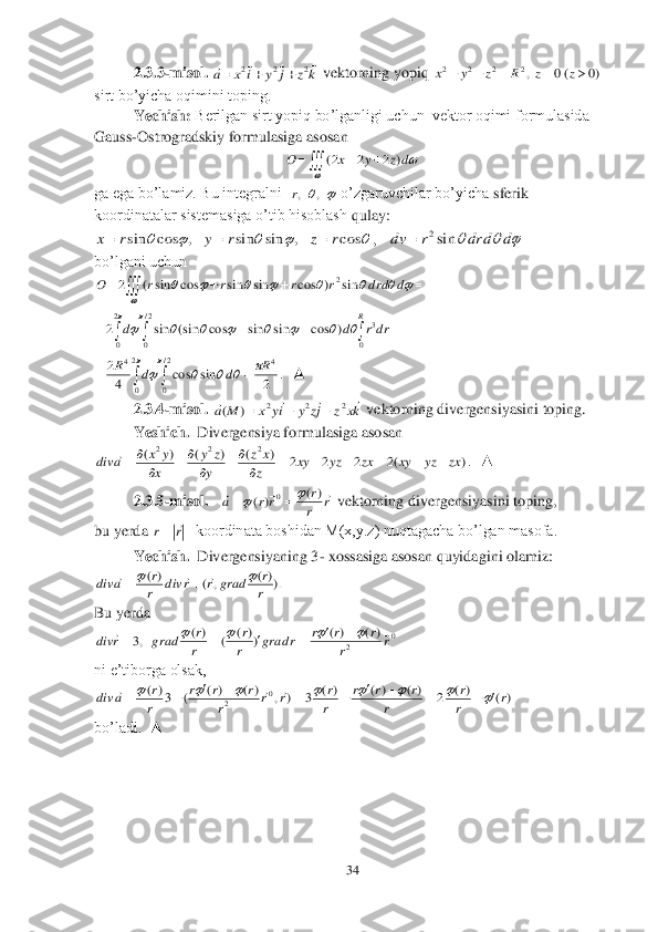 34	 	
 	
2.3.	3-misol.	 	 vektorning yopiq 	 	
sirt bo’yicha oqimini toping.	 	
 	Yechish:	 Berilgan sirt yopiq bo’lganligi uchun  vektor oqimi formulasida 	 	
Gauss	-Ostrogradskiy formulasiga 	asosan 	 	
 	
ga ega bo’lamiz. Bu integralni  	 o’zgaruvchilar bo’yicha 	sferik 	
koordinatalar sistemasiga o’tib hisoblash 	qulay:	 	
,   	 	
bo’lgani uchun	 	
 	
 	
.  ▲	 	
2.3.4	-misol. 	 vektorning divergensiyasini toping.	 	
Yeshich.	  Divergensiya formulasiga asosan	 	
.  ▲	 	
2.3.5	-m	isol.	   	 vektorning divergensiyasini toping,	 	
bu yerda 	koordinata boshidan M(x,y.z) nuqtagacha bo’lgan masofa.	 	
 	Yechish.	  Divergensiyaning 3	- xossasiga asosan quyidagini olamiz:	 	
          	 	
Bu yerda	 	
       	 	
ni e’tiborga olsak,	 	
    	 	
bo’ladi.  ▲	 	
 	
 
 	
 
 k	z	j	y	i	x	a	
				2	2	2			 )0	(0	,2	2	2	2						z	z	R	z	y	x 				
	
dz	y	x	O	)	2	2	2( 	,	,r 					cos	,	sin	sin	,	cos	sin	r	z	r	y	r	x			 			d	d	dr	r	dv	sin2	 					
	
								d	drd	r	r	r	r	O	sin	)	cos	sin	sin	cos	sin	(	2	2 							
		
								
2
0	
2/
0	0	
3	)	cos	sin	sin	cos	(sin	sin	2	
R	
drr	d	d 				
							
2
0	
2/
0	
4	4	
2	sin	cos	4
2	R	d	d	R kx	z	jz	y	iy	x	M	a	
				2	2	2	)	(			 )	(2	2	2	2	)	(	)	(	)	(	2	2	2	
zx	yz	xy	zx	yz	xy	z
x	z	
y
z	y	
x
y	x	a	div								
		
		
	 r	r
r	rr	a				)(	)(	0				 		r	r	 ).)(	,	(	)(	
r
r	grad	r	r	div	r
r	a	div							 0	2	
)(	)(	))(	(	)(	,3	r	r	
r	r	r	r	grad	r
r	
r
r	grad	r	div												 )(	)(	2	)(	)(	)(	3	)	,	)(	)(	(	3)(	0	2	r	r
r	
r	
r	r	r	
r
r	r	r	r	
r	r	r	
r
r	a	div																						  