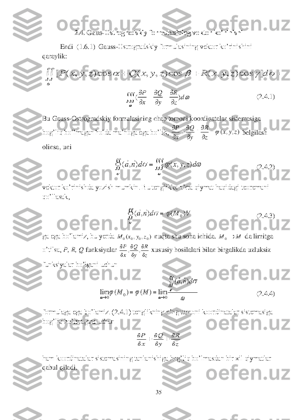 35	 	
 	
2.4. 	Gaus	-Ostrogradskiy formulasining vektor ko’rinishi	 	
 	Endi 	 (1.6.1	)  Gauss	-Ostrogradskiy formulasining vektor ko’rinishini 	
qaraylik: 	 	 	
        	                   	           	(2.4	.1	) 	
Bu Gauss	-Ostrogradskiy formulasining chap tomoni koordinatalar sistemasiga 	
bog’liq bo’lmagan holda ma’noga ega bo’lib, 	 belgilash 	
olinsa, uni	 	
                               	(2.4.2)	 	
vektor ko’rinishda yozish 	mumkin. Bu tenglikka o’rta qiymat haqidagi teoremani 	
qo’llasak,	 	
                                     	(2.4.3)	 	
ga ega bo’lamiz, bu yerda 	 nuqta shu soha ichida. 	 da limitga 	
o’tilsa, 	P, R, Q	 funksiyalar 	 xususiy hosilalari bilan birgalikda uzluksiz 	
funksiyalar bo’lgani uchun	 	
     	   	                         	(2.4.4	) 	
formulaga ega bo’lamiz. (	2.	4.1	) tenglikning o’ng tomoni koordinatalar sistemasiga 	
bog’liq bo’lmagani uchun	 	
 	
ham koordinatalar sistemasining tanlanishiga bog’liq bo’lmasdan bir xil qiymatlar 
qabul qiladi.	 [ ( , , ) cos ( , , ) cos ( , , ) cos ]P x y z Q x y z R x y z d	
	
   	  	 ()	P Q R	d	
x y z		
	  	  	
  	 )	,	,	(	z	y	x	z
R	
y
Q	
x
P		
	
	
 			
				dz	y	x	d	n	a	)	,	,	(	)	,	(		 		
	
		V	M	d	n	a	)	(	)	,	(	0	
	 )	,	,	(	0	0	0	0	z	y	x	M M	M	0 z
R	
y
Q	
x
P	

	

	

	,	, 	
	
			
		
	
				
d	n	a	
M	M	
)	,	(	
lim	)	(	)	(	lim	0	0	0	
	 z
R	
y
Q	
x
P	

		
		
  