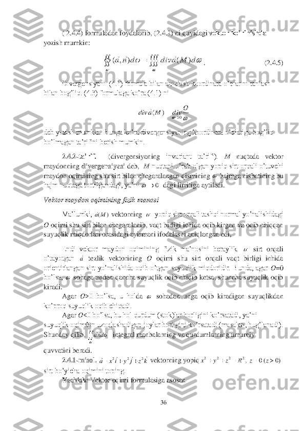 36	 	
 	
( 2.4.4	) formuladan foydalanib, (	2.4.1	) ni quyidagi 	vektor ko’rinishda	 	
yozish mumkin:	 	
                  	.                   	        	      	(2.4.5	) 	
 	Divergensiyani  (4.1) formula bilan aniqlash koordinata o’qlarini tanlash 	
bilan bog’liq. (4.3) formulaga ko’ra (4.1) ni	 	
 	
deb yozish mumkin. Bunga ko’ra divergensiyaning 	koordinata o’qlariga bog’liq 	
bo’lmagan ta’rifini berish mumkin.	 	
 	2.4.2	-ta’rif. 	 	(divergensiyaning 	invariant  ta’rifi). 	M	 	nuqtada  vektor 	
maydonning 	divergensiyasi 	deb,  	M	 nuqtani o’rab olgan yopiq sirt orqali o’tuvchi 	
maydon oqimining shu sirt bilan chegaralangan qismining 	 hajmga nisbatining bu 	
hajm nuqtaga tortilgandagi, ya’ni 	  dagi limitiga aytiladi.	 	
Vektor maydon oqimining fizik manosi 	 	
 	Ma’lumki, 	 vektorning  	  yopiq sirt orqali tashqi normal yo’nalishidagi 	
O 	oqimi shu sirt bilan chegara	lan	ib, vaqt birligi ichida oqib kirgan va oqib chiqqan 	
suyuqlik 	miqdorlari orasidagi ayirmani ifodalashi aniqlangan edi,	 	
Endi  vektor  maydon  oqimining  fizik  ma’nosini  beraylik. 	 sirt  orqali 	
o’tayotgan 	 tezlik  vektorining 	O	 oqimi  shu  sirt  orqali  vaqt  birligi  ichida 	
orientirlangan  sirt  yo’nalishida  oqib  o’tgan  suyuqlik  miqdoridir.  Bunda,  agar 	O=0 	
bo’lsa, 	 sohaga undan qancha suyuqlik oqib chiqib ketsa, shuncha suyuqlik oqib 	
kiradi.	 
Agar 	O	>0  bo’lsa,  u  hol	da 	 sohadan  unga  oqib  kiradigan  suyuqlikdan 	
ko’proq suyuqlik oqib chiqadi.	 	
Agar 	O	<0 bo’lsa, bu hol qurdum (stok)lar borligini ko’rsatadi, ya’ni 	
suyuqlik oqimdan uzoqlashadigan joylar borligini ko’rsatadi (masalan, bug’lanadi). 
Shunday	 qilib, 	  integral manbalarning va qurdumlarning umumiy 	
quvvatini beradi.	 	
2.4.1	-misol.	 	 vektorning yopiq	 	
sirt bo’yicha oqimini toping.	 	
 	Yechish:	 Vektor oqimi formulasiga asosan 	  		
		
		d	M	a	div	d	n	a	)	(	)	,	(			 		
O	div	M	a	div	0	)	(			  0		 )	(M	a   a   	
dna k	z	j	y	i	x	a	
				2	2	2			 )0	(0	,2	2	2	2						z	z	R	z	y	x  