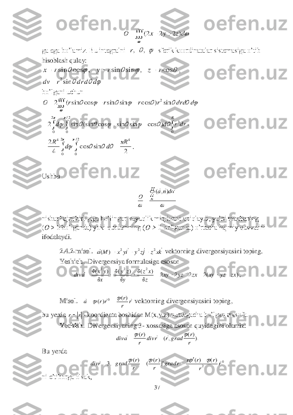 37	 	
 	
 	
ga ega bo’lamiz. Bu integralni  	  sferik koordinatalar sistemasiga o’tib 	
hisoblash qulay:	 	
, 	
 	
bo’lgani uchun	 	
 	
 	
.  	 	
 	 	
Ushbu 	 	
 	
nisbat hajm birligiga bo’lingan suyuqlik miqdorini aniqlaydi, ya’ni manbaning 	   	
(O 	> 0 bo’lganda) yoki qurdumning (	O > 	0 bo’lganda) o’rtacha hajmiy quvvatini 	
ifodalaydi.	 	
2.	4.2	-m	isol.	  	 vektorning divergensiyasini toping.	 	
Yeshich.	  Divergensiya formulasiga asosan	 	
. 	
 	
Misol.	   	 vektorning divergensiyasini toping,	 	
bu yerda 	koordinata boshidan M(x,y.z) 	nuqtagacha bo’lgan masofa.	 	
 	Yechish.	  Divergensiyaning 3	- xossasiga asosan quyidagini olamiz:	 	
 	
Bu yerda	 	
 	
ni e’tiborga olsak,	 				
	
dz	y	x	O	)	2	2	2( 	,	,r 					cos	,	sin	sin	,	cos	sin	r	z	r	y	r	x			 			d	d	dr	r	dv	sin2	 					
	
								d	drd	r	r	r	r	O	sin	)	cos	sin	sin	cos	sin	(	2	2 							
		
								
2
0	
2/
0	0	
3	)	cos	sin	sin	cos	(sin	sin	2	
R	
drr	d	d 				
							
2
0	
2/
0	
4	4	
2	sin	cos	4
2	R	d	d	R 	
	
	
	
dn	a	
O		
	
)	,	(		 kx	z	jz	y	iy	x	M	a	
				2	2	2	)	(			 )	(2	2	2	2	)	(	)	(	)	(	2	2	2	
zx	yz	xy	zx	yz	xy	z
x	z	
y
z	y	
x
y	x	a	div								
		
		
	 r	r
r	rr	a				)(	)(	0				 		r	r	 ).)(	,	(	)(	
r
r	grad	r	r	div	r
r	a	div							 0	2	
)(	)(	))(	(	)(	,3	r	r	
r	r	r	r	grad	r
r	
r
r	grad	r	div												  