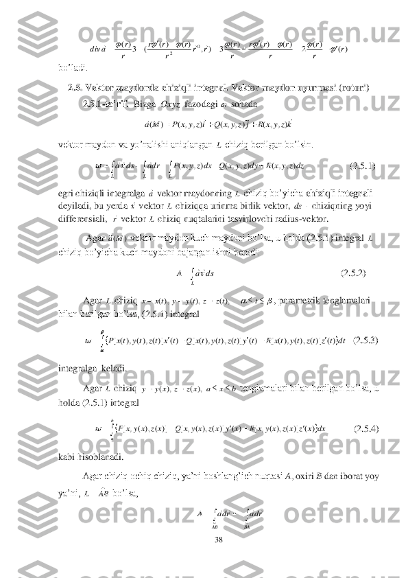 38	 	
 	
 	
bo’ladi.	 	
2.5. Vektor maydonda chiziqli integral.	 Vektor maydon 	uyurmasi (rotori)	 	
 	2.5.1	-ta’rif.	  Bizga  	Oxyz	  fazodagi 	 sohada 	 	
 	
vektor maydon va yo’nalishi aniqlangan 	 chiziq berilgan bo’lsin.	 	
              	 	                	 (2.5.1	) 	
egri chiziqli integralga 	 vektor maydonning 	 chiziq bo’yicha 	chiziqli integrali	 	
deyiladi, bu yerda 	 vektor 	 chiziqqa urinma birlik vektor, 	 chiziqning yoyi 	
differensiali,  	 vektor 	 chiziq nuqtalarini tasvirlovchi radius	-vektor.	 	
 Agar 	 vektor maydon kuch maydoni bo’lsa, u holda (	2.5.1	) integral 	 	
chiziq bo’yicha kuch maydoni bajargan ishni beradi:	 	
              	                 	  	                         	                	            	(2.5.2	) 	
Agar 	 chiziq 	, parametrik tenglamalari 	
bilan berilgan bo’lsa, (	2.5.1	) integral	 	
  (2.5.3	) 	
integralga  keladi.	 	
 	Agar 	 chiziq 	 tenglamalari bilan berilgan bo’lsa, u 	
holda (	2.5.1	) integral	 	
   	          	 (2.5.4	) 	
kabi hisoblanadi.	 	
Agar chiziq ochiq chiziq, ya’ni boshlang’ich nuqtasi 	A, oxiri 	B dan iborat yoy 	
ya’ni, 	 bo’lsa,	 	
                                               	 )(	)(	2	)(	)(	)(	3	)	,	)(	)(	(	3)(	0	2	r	r
r	
r	
r	r	r	
r
r	r	r	r	
r	r	r	
r
r	a	div																						  kz	y	x	R	j	z	y	x	Q	iz	y	x	P	M	a	
				)	,	,	(	)	,	,	(	)	,	,	(	)	(			 L 								
L	L	L	
dzz	y	x	R	dyz	y	x	Q	dxz	y	x	P	dra	ds	a	)	,	,	(	)	,	,	(	)	,	,	(			 a L  L 	ds r L )	(M	a L 	
L	
ds	a	A	 L 							t	tz	z	ty	y	tx	x	),(	),(	),( 									

	
	dt	t	z	tz	ty	tx	R	t	y	tz	ty	tx	Q	t	x	tz	ty	tx	P	)(	)](	),(	),(	[	)(	)](	),(	),(	[	)(	)](	),(	),(	[ L b	x	a	x	z	z	x	y	y					),	(	),	( 								
b
a	
dx	x	z	x	z	x	y	x	R	x	y	x	z	x	y	x	Q	x	z	x	y	x	P	)	(	)]	(	),	(	,	[	)	(	)]	(	),	(	,	[	)]	(	),	(	,	[	 	
	AB	L 			
		
AB	BA	
rda	rda	A				  