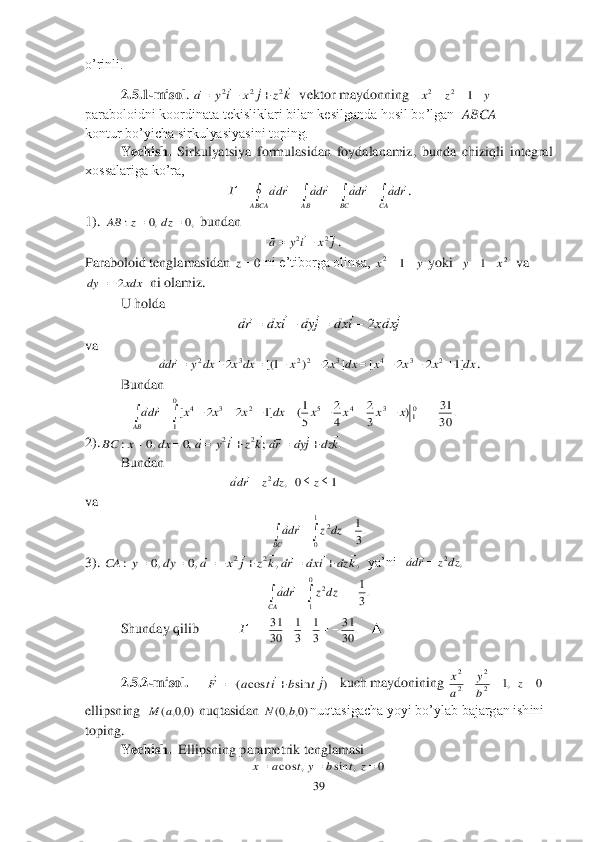 39	 	
 
o’rinli.	 
2.5.1	-misol	. 	  vektor maydonning   	 	
paraboloidni koordinata tekisliklari bilan kesilganda hosil bo’lgan  	ABCA	 	
kontur bo’yicha sirkulyasiyasini toping.	 	
 	Yechish. 	Sirkulyatsiya  formulasidan  foydalanamiz,  bunda  chiziqli  integral 	
xossalariga ko’ra, 	 	
. 	
1). 	 bundan	 	
                                                    	. 	
Paraboloid tenglamasidan 	 ni e’tiborga olinsa, 	 yoki  	  va 	
  ni olamiz.	 	
 	U holda	 	
 	
va 	 	
. 	
 	Bundan	 	
             	 	
2).	 	
 	Bundan	 	
                                         	    	 	
va	 	
 	
3). 	  ya’ni  	 	
 	
 	Shunday qilib           	   	▲	 	
 
 	2.5.2	-misol.	    	 	   	kuch maydonining 	 	
ellipsning  	 nuqtasidan 	nuqtasigacha yoyi bo’ylab bajargan ishini 	
toping.	 	
 	Yechish.  	Ellipsning parametrik tenglamasi	 	
 k	z	j	x	i	y	a	
				2	2	2			 y	z	x				1	2	2 								
CA	BC	ABCA	AB	
rda	rda	rda	rda	Г								 ,0	,0	:			dz	z	AB j	x	i	y	a				2	2		 0z y	x		1	2 2	1	x	y		 xdx	dy	2 j	xdx	i	dx	j	dy	i	dx	rd						2			 dx	x	x	x	dx	x	x	dx	x	dx	y	rda	]1	2	2	[	]	2	)	1[(	2	2	3	4	3	2	2	3	2										 .	30
31	)	3
2	
4
2	
5
1(	]1	2	2	[	01	3	4	5	0
1	
2	3	4												x	x	x	x	dx	x	x	x	rda
AB	
	 .	;	,0	,0	:	2	2	k	dz	j	dy	rd	k	z	i	y	a	dx	x	BC	
											 1	0	,	2				z	dz	z	rda		 .3
1	1
0	
2					BC	
dz	z	rda		 ,	,	,0	,0	:	2	2	k	dz	i	dx	rd	k	z	j	x	a	dy	y	CA	
											 ,	2dz	z	rda		 .3
1	0
1	
2					CA	
dz	z	rda		 .	30
31	
3
1	
3
1	
30
31					Г )	sin	cos	(	jt	b	it	a	F	
			
	 0	,1	2
2	
2
2	
			z	b
y	
a
x )0,0,	(a	M )0,	,0(	b	N 0	,	sin	,	cos				z	t	b	y	t	a	x  