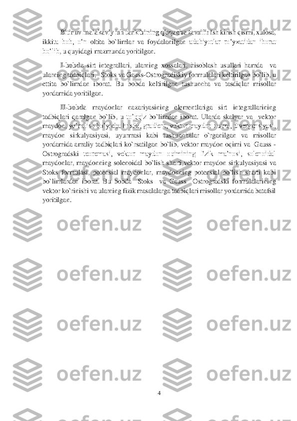 4 	
 	
Bitiruv malakaviy ish	 tarkibining qisqacha tavsifi: 	Ish kirish qismi, xulosa, 	
ikki	ta  bob,  o‘n	 ol	tita	 bo`limlar	 va 	foydalanilgan 	adabiyotlar  ro‘yxatidan  iborat 	
bo‘lib	, u quyidagi mazmunda yoritilgan. 	 	
I-bobda	 sirt  integrallari	,  ularning  xossalari,  hisoblash  usullari  hamda 	 va 	
ularning tadbiqlari,  	 Stoks va Gauss	-Ostrogradiskiy formulalari keltirilgan	 bo`lib, u 	
ettita  bo`limdan  iborat	.  Bu  bobda  keltirilgan 	tushuncha  va 	tasdiqlar  misollar 	
yordamida yoritilgan. 	 	
II	-bobda	 	maydonlar  nazariyasining  elementlari	ga	 	sirt  integrallarining 	
tadbiqlari	 qaral	gan  bo`lib,  u 	to’qqiz	 bo`limdan  iborat.  Ularda  skalyar  va 	 vektor 	
maydon,	 yo’nalish bo’yicha hosila, gradient, vektor maydon oqimi, divergensiyasi, 	
maydon	 	sirkulyasiyasi,  uyurmasi  kabi  tushunchalar  o`rganilgan  va  misollar 	
yordamida	 amaliy tadbiqlari ko`rsatilgan	 bo`lib,	 vektor maydon oqimi va  Gauss 	-	
Ostrogradski	 teoremasi,  vektor  maydon  oqimining  fizik  ma’nosi,  solenoidal 	
maydonlar,  maydonn	ing  solenoidal  bo`lish  sharti,	vektor  maydon  sirkulyasiyasi  va 	
Stoks  formulasi,  p	otensial  maydonlar,  maydonning  potensial  bo`lish  sharti  kabi  	
bo`limlardan  iborat. 	Bu  bobda   	Sto	ks    va  Gauss 	–Ostrogradski  formulalarining 	
vektor ko`rinishi va ularning fizik masalalarga tadbiqlari misollar yordamida batafsil 
yoritilgan.	 	
 	
 	
 	
 
 
 
 
 
 
 
 
 
 
 
 
 
 
  