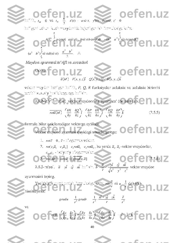 40	 	
 
bo’lib,  	  va  	  	 	
bo’lgani uchun  kuch masydonida bajarilgan ish formulasiga ko’ra	 	
 	
   	▲	 	
 Maydo	n uyurmasi ta’rifi va xossalari	 	
Ushbu	 	
                        	 	
vektor  maydon  berilgan  bo’lib, 	P,  Q,  R	 funksiyalar  uzluksiz  va  uzluksiz  birinchi 	
tartibli xususiy hosilalarga ega bo’lsin. 	 	
2.5.2	-ta’rif 	.  	  vektor maydonning 	uyurmasi (rotori)	 deb, 	 	
             	 	        	(2	.5.5) 	
formula bilan aniqlanadigan vektorga	 aytiladi.	 	
 	Vektor maydon uyurmasi quyidagi xossalarga ega:	 	
1.	 	, 	- o’zgarmas vektor.	 	
2.	 	, bu yerda 	-vektor maydonlar, 	
 - ixtiyoriy o’zgarmaslar.	 	
3.	 	  	    	 	             	                       	      	(2.5	.6	) 	
2.5.3	-misol	.   	 bo’lsin. 	 vektor maydon 	
uyurmasini toping.	 	
Yechish	. Rotorni topish formulasiga ko’ra 	 ni 	 deb olib 	
hisoblaymiz:	 	
 	
va	 	
 0	Mt .2
	Nt 0	,	cos	)(	,	sin	)(						z	t	b	t	y	t	a	t	x 								
2
0	
2
0	
2	2	cos	sin	)	(	]	cos	sin	)	sin	(	cos	[
		
tdt	t	a	b	dtt	bt	b	t	a	t	a	A 	
				
2
0	
2	2	2	2	.	2	)	(sin	sin	)	(	
	
b	a	t	td	b	a 							kz	y	x	R	j	z	y	x	Q	iz	y	x	P	M	a	,	,	,	,	,	,			 		M	a 		k	y
P	
x
Q	j	x
R	
z
P	i	z
Q	
y
R	M	a	rot	

	


	

	
		

	

	

	
		

	


	

	
	 0c	rot c 2	2	1	1	2	2	11	]	[	a	rot	c	a	rotc	a	c	ac	rot			 2	1,a	a 2	1,c	c 		]	,	[	a	u	grad	a	urot	au	rot		 kx	jz	iy	a			 2	2	2	z	y	x	
kx	jz	iy	
r
a	b	
		
			 r
a	ro t r	u	1	 3	2	2	
1	1	
r
r	
r	
kz	jy	ix	
r	gradr	r	gradu						 k	j	i	k	y
y	
x
z	j	x
x	
z
y	i	z
z	
y
x	a	rot				

	


	

	
		

	

	

	
		

	


	

	
	  