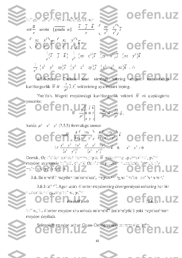 41	 	
 
bo’lgani uchun rotor xossalariga asosan	 	
 	
 	
 ▲	 	
2.5	.4	-m	isol.	 	Cheksiz  uzun  simdagi  tokning  magnit  maydonidagi 	
kuchlanganlik 	 vektorining uyurmasini toping.	 	
Yechish	.  Magnit  maydondagi  kuchlanganlik  vektori 	 ni  quyidagicha 	
yozamiz:	 	
, 	
bunda 	 (2.5.5	) formulaga asosan	 	
 	
Demak, 	O	z o’qidan tashqari hamma joyda 	 vektorning uyurmasi nol, ya’ni 	
maydon uyur	masi	z bo’ladi, chunki 	Oz	 o’qida yotuvchi nuqtalar	da formula o’z 	
ma’nosini yo’qotadi. 	▲	 	
2.6	. Solenoidli maydon tushunchasi	, maydonning solinoidal bo’lish sharti 	 	
2.6	.1	-ta’rif. 	Agar 	 41	ector	 maydonning divergensiyasi sohaning har bir 	
nuqtasida nolga teng bo’lsa, ya’ni  	 	
                           	                         	                            	(2.6	.1	) 	
bo’lsa, bu 	41	ector	 maydon shu sohada 	solenoidli (solenoiydal)	 yoki 	naychasimon 	
maydon deyiladi.	 	
 	Solenoidli maydon uchun Gauss	-Ostrogradskiy 	teoremasiga ko’ra	 2	
33	
22	
3 3 3 3	
[]	a i j k xy z	rot urota gradu a i	
r r r r
yz x xz y	jk	
r r r r	
		        	
	
            
    								2 2 2	
3	
11	i j k xy z i zy x j xz y k	
rr	
	          	 						2 2 2 2 2 2	
3
1	.	x y xy i y z zy j x z xz k	
r	
	         	 H 	ri	H	,	2
2	
 H jzI	iy	I	
z	y	x	
I
kj	i	
H	2	2	2	
2	2	0	0	2	
					 2	2	2	y	x			 				
0	,0	2	2	2	
2	2	
2	2	22	2	
2	2	2	
22	2	
2	2	2	
2	2	2	2	
			



	



	
	
			
	
			
	

	


	


	


	
	
	

	


	
	
		
y	x	k	
y	x	
y	y	x	
y	x	
x	y	x	I	
k	y	x	
Iy	
y	y	x	
Ix	
x	H	rot H )	(M	a 0	)	(		M	a	div	  