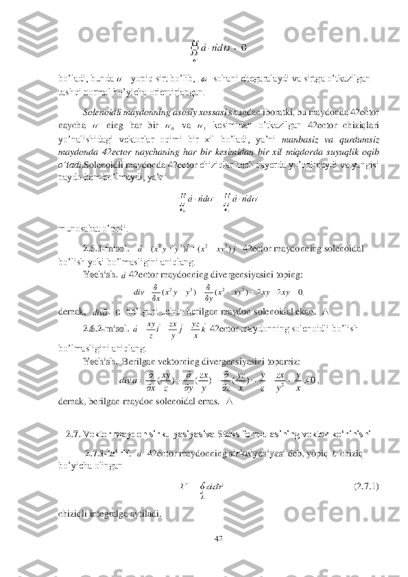 42	 	
 	
 	
bo’ladi, bunda 	yopiq sirt bo’lib,  	  sohani chegaralaydi va sirtga o’tkazilgan 	
tashqi normal bo’yicha orientirjangan.	 	
 	Solenoidli maydonning asosiy xossasi	 shundan iboratki, bu maydonda 	42	ector	 	
naycha 	 ning  har  bir 	 va 	 kesimidan  o’tkazilgan 	42	ector	 chiziqlari 	
yo’nalishidagi  vektorlar  oqimi  bir  xil  bo’ladi,  ya’ni 	manbasiz 	va  qurdumsiz 	
maydonda 	42	ector	 nay	chaning  har  bir  kesimidan  bir  xil  miqdorda  suyuqlik  oqib 	
o’tadi	.Solenoidli maydonda 	42	ector	 chiziqlar hech qayerda yo’qolmaydi va yangisi 	
paydo ham bo’lmaydi, ya’ni	 	
 	
munosabat o’rinli.	  	
2.6	.1	-m	isol.	   	  42	ector	 maydonning solenoidal 	
bo’lish yoki bo’lmasligini aniqlang.	 	
 	Yechish.	 	 42	ector	 maydonning divergensiyasini toping:	 
 	
demak,  	  bo’lgani uchun ber	ilgan maydon solenoidal ekan.  	▲	 	
 	2.6	.2	-m	isol	. 	 42	ector	 maydonning solenoidli bo’lish 	
bo’lmasligini aniqlang.	 	
 	Yechish.	  Berilgan vektorning divergensiyasini topamiz:	 	
, 	
demak, beri	lgan maydon solenoidal emas.  	▲	  	
 	
2.7	. Vektor maydon sirkulyasiyasiva Stoks formulasining vektor ko’rinishi 	 	
 2.7	.1	-ta’rif	.  	  42	ector	 maydonning 	sirkulyasiyasi 	deb, yopiq 	 chiziq 	
bo’yicha olingan	 	
                  	                    	      	     	   	 (2.7	.1	) 	
chiziqli integralga aytiladi.	 0			
dn	a		 	   0 1 					
1	0			
		dn	a	dn	a				 j	xy	x	i	y	y	x	a				)	(	)	(	2	2	3	2				 a ,0	2	2	)	(	)	(	2	2	3	2					
			
		xy	xy	xy	x	y	y	y	x	x	div 0a	div	 k	x
yz	j	y
zx	i	z
xy	a	
						 2	( ) ( ) ( ) 0xy zx yz y zx y	div a	
x z y y z x z y x
  	      	
   a L 	
L	
rda	Г		  