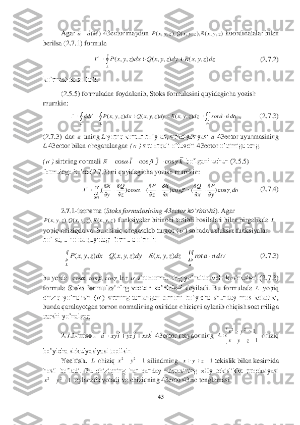 43	 	
 
 	Agar 	 43	ector	 maydon 	 koordinatalar bilan 	
berilsa (	2.7	.1	) formula	 	
             	         	   	(2.7	.2	) 	
ko’rinishda 	bo’ladi.	 	
(2.5.5	) formuladan foydalanib, Stoks formulasini quyidagicha yozish 	
mumkin:	 	
,           (	2.7.3	) 	
(2.7.3	)  dan 	 uning 	L yopiq kontur bo’ylab, sirkulyasiyasi 	 43	ector	 uyurmasining 	
L 43	ector	 bilan chegaralangan 	(	) sirt orqali o’tuvchi 	43	ector	 o’qimiga teng.	 	
(	) sirtning normali 	 bo’lgani uchun (	2.5.5	) 	
formulaga ko’ra (	2.	7.3	) ni quyidagicha yozish mumkin:	 	
           	(2.7.4	) 	
2.7	.1	-teorema	 (Stoks formulasining 	43	ector	 ko’rinishi	). Agar 	
 funksiyalar birinchi tartibli hosilalari bilan birgalikda 	 	
yopiq chiziqda va  bu chiziq chegaralab turgan (	) sohada uzluksiz funksiyalar 	
bo’lsa, u holda quyidagi formula o’rinli:	 	
         	 	(2.7	.3	) 	
bu yerda   	 lar  	 sirt normalining yo’naltiruvchi kosinuslari. (	2.7	.3	) 	
formula 	Stoks  formulasi	ning  vector  ko’rinishi	 deyiladi.  Bu  formulada 	 yopiq 	
chiziq  yo’nalishi  (	)  sirtning  tanlangan  tomoni  bo’yicha  shunday  mos  keladiki, 	
bunda qaralayotgan tomon normalining oxiridan chiziqni aylanib chiqish soat milig	a 	
qarshi yo’nalgan.	 	
2.7	.1	-m	isol.	   	  43	ector	 maydonning  	  chiziq 	
bo’yicha sirkulyasiyasi topilsin.	 	
Yechish.  	 chiziq 	 silindrning  	 tekislik bilan kesimida 	
hosil  bo’ladi.  Bu  chiziqning  har  qanday  nuqtasining  xOy  tekislikka  proeksiyasi  	
  aylanada yotadi va chiziqning 	43	ector	43	ric	 tenglamasi	 )	(M	a	a		 )	,	,	(	),	,	,	(	),	,	,	(	z	y	x	R	z	y	x	Q	z	y	x	P 				
L	
dzz	y	x	R	dyz	y	x	Q	dxz	y	x	P	Г	)	,	,	(	)	,	,	(	)	,	,	( 										
L	L	
dn	a	rot	dzz	y	x	R	dyz	y	x	Q	dxz	y	x	P	rda	
	
					)	,	,	(	)	,	,	(	)	,	,	( a a   k	j	i	n				cos	cos	cos			 	
	
		
	
		
	
		
)(	
]	cos)	(	cos)	(	cos)	[(
	
				d	y
P	
x
Q	
x
R	
z
P	
z
Q	
y
R	Г )	,	,	(	),	,	,	(	),	,	,	(	z	y	x	R	z	y	x	Q	z	y	x	P L  ( , , ) ( , , ) ( , , )	
L
P x y z dx Q x y z dy R x y z dz rot a n d	
	
	   	  			cos,	cos,	cos  L  k	xz	j	yz	i	xy	a	
						 

	
			
		
1
,1	:	
2	2	
z	y	x	
y	x	L L 1	2	2			y	x 1			z	y	x 1	2	2			y	x  