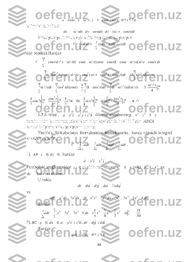 44	 	
 	
 	
ko’rinishda bo’ladi:	 	
 	
Sirkulyatsiya formulasiga ko’ra maydon sirkulyasiyasi	 	
 	
dan topiladi.Bundan	 	
 	
 	
 	
▲	 	
2.7	.2	-m	isol	.   	  44	ector	 maydonning   	 	
paraboloidni koordinata tekisliklari bilan kesilganda hosil bo’lgan  	ABCA	 	
kontur bo’yicha sirkulyasiyasini toping.	 	
 	Yechish. 	Sirkulyatsiya  formulasidan  foydalanamiz,  bunda  chiziqli  integral 	
xossalariga ko’ra, 	 	
. 	
1). 	 bundan	 	
                                                    	. 	
Paraboloid tenglamasidan 	 ni e’tiborga olinsa, 	 yoki  	  va 	
  ni olamiz.	 	
 	U holda	 	
 	
va 	 	
. 	
 	Bundan	 	
             	 	
2).	 	
 	Bundan	 	
                                         	    	 2	0	,	sin	cos	1	,	sin	,	cos								t	t	t	z	t	y	t	x .	)	cos	(sin	,	cos	,	sin	dtt	t	dz	tdt	dy	tdt	dx				 						
L	L	
xzdz	yzdy	xydx	rd	a	Г	)	,	(		 											dt	t	t	t	t	t	t	t	t	t	t	t	Г	
2
0	
2	)]	cos	)(sin	sin	cos	1(	cos	cos)	sin	cos	1(	sin	sin	cos	[ 										
		2
0	
2
0	
2	2	2	2	2	)	(sin	sin	3	)	cos	cos	sin	cos	2	sin	cos	sin3	(	t	td	dtt	t	t	t	t	t	t 													
					2
0	
2
0	
2
0	
2
0	
20	
4	2	2	
4	
sin	3	)	(sin	)	sin	1(	)2	cos	1(	2
1	)	(cos	cos	2	sin	t	t	dt	dtt	t	td	tdt k	z	j	x	i	y	a	
				2	2	2			 y	z	x				1	2	2 								
CA	BC	ABCA	AB	
rda	rda	rda	rda	Г								 ,0	,0	:			dz	z	AB j	x	i	y	a				2	2		 0z y	x		1	2 2	1	x	y		 xdx	dy	2 j	xdx	i	dx	j	dy	i	dx	rd						2			 dx	x	x	x	dx	x	x	dx	x	dx	y	rda	]1	2	2	[	]	2	)	1[(	2	2	3	4	3	2	2	3	2										 .	30
31	)	3
2	
4
2	
5
1(	]1	2	2	[	01	3	4	5	0
1	
2	3	4												x	x	x	x	dx	x	x	x	rda
AB	
	 .	;	,0	,0	:	2	2	k	dz	j	dy	rd	k	z	i	y	a	dx	x	BC	
											 1	0	,	2				z	dz	z	rda		 .	3
sin	sin	2	sin4
1	)0	2(2
1	
3	
cos	2	cos2
1	20	
3	20	20	20	
3	20																t	t	t	t	t  