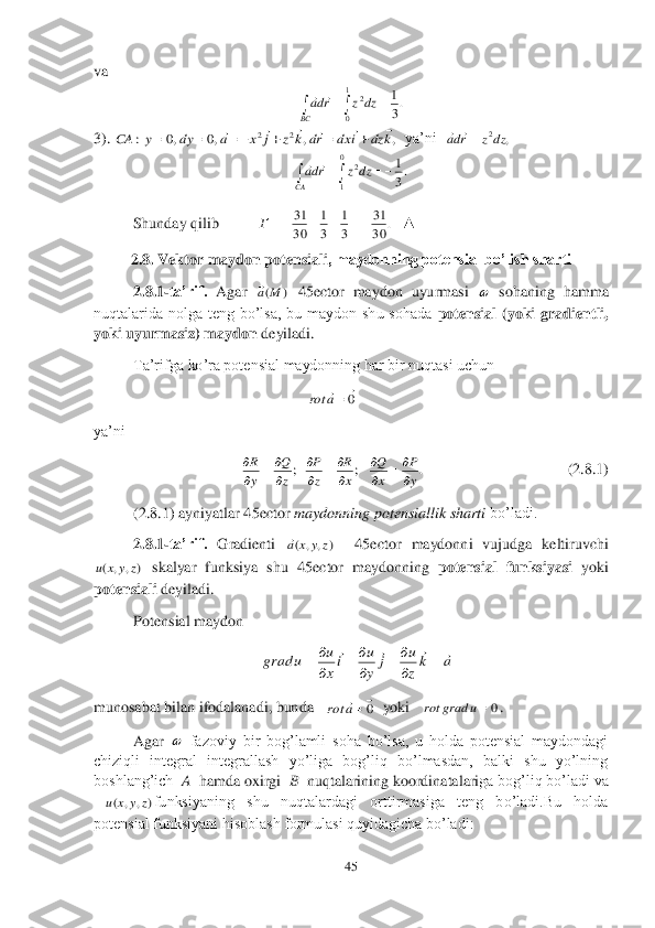 45	 	
 
va	 	
 	
3). 	  ya’ni  	 	
 	
 	Shunday qilib	           	   ▲	 	
2.8	. Vektor maydon potensiali	, maydonning potensial bo’lish sharti 	 	
2.8	.1	-ta’rif. 	Agar 	 45	ector	 maydon  uyurmasi 	 sohaning  hamma 	
nuqtalarida  nolga  teng  bo’lsa,  bu  maydon  shu  sohada 	potensial  (yoki  gradientli, 	
yoki uyurmasiz) maydon	 deyiladi.	 	
Ta’rifga ko’ra potensial maydonning har bir nuqtasi uchun 	 	
                                             	 	
ya’ni	        	 	
 	        	              	               	(2.8	.1	) 	
(2.8	.1	) ayniyatlar 	45	ector	 maydonning potensiallik sharti 	bo’ladi.	 	
2.8	.1	-ta’rif. 	Gradienti 	  	45	ector	 maydonni  vujudga  keltiruvchi 	
 skalyar  funksiya  shu 	45	ector	 maydonning 	potensial  funksiyasi	 yoki 	
potensiali	 deyiladi.	 	
Potensial maydon	 	
                                 	 	
munosabat bilan ifodalanadi, bunda   	  yoki   	. 	
Agar 	 fazoviy  bir  bog’lamli  soha  bo’lsa,  u  holda  potensial  maydondagi 	
chiziqli  integral  integrallash  yo’liga  bog’liq  bo’lmasdan,  balki  shu  yo’lning  
boshlang’ich  	A 	 hamda oxirgi  	B 	 nuqtalarining koordinatalari	ga bog’liq bo’ladi va 	
funksiyaning  shu  nuqtalardagi  orttirmasiga  teng  bo’ladi.Bu  holda 	
potensial funksiyani hisoblash formulasi quyidagicha bo’ladi:	 .3
1	1
0	
2					BC	
dz	z	rda		 ,	,	,0	,0	:	2	2	k	dz	i	dx	rd	k	z	j	x	a	dy	y	CA	
											 ,	2dz	z	rda		 .3
1	0
1	
2					CA	
dz	z	rda		 .	30
31	
3
1	
3
1	
30
31					Г )	(M	a  0
	a	rot .	;	;	y
P	
x
Q	
x
R	
z
P	
z
Q	
y
R	

		
	

		
	

		
 )	,	,	(	z	y	x	a )	,	,	(	z	y	x	u a	kz
u	j	y
u	ix
u	u	grad						
		
		
	 0
	a	rot 0u	grad	rot   )	,	,	(	z	y	x	u  