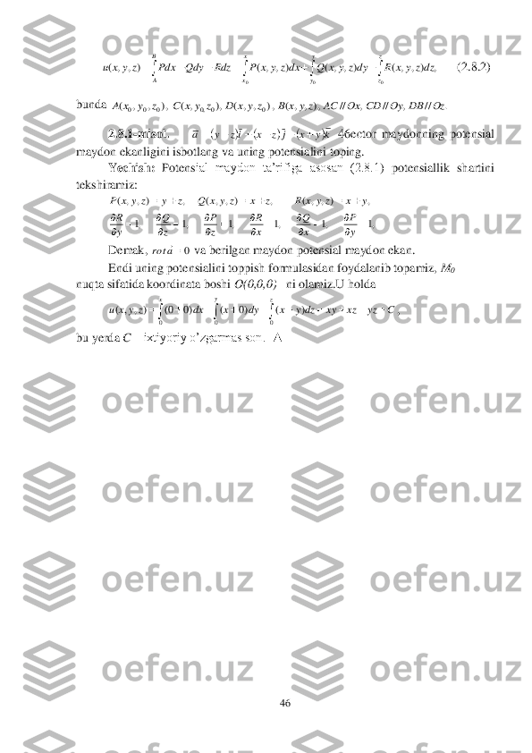 46	 	
 
        	      	(2.8	.2	) 	
bunda 	 	
2.8	.1	-m	isol.	    	 46	ector	 maydonning  potensial 	
maydon ekanligini isbotlang va uning potensialini toping.	 	
Yechish:	 Potens	ial  maydon  ta’rifiga  asosan  (2.8.1	)  potensiallik  shartini 	
tekshiramiz:	 	
   	 
 	
Demak, 	 va berilgan maydon potensial maydon ekan.	 	
Endi uning potensialini toppish formulasidan foydalanib topamiz, 	M	0 	
nuqta sifatida koordinata boshi 	O(0,0,0) 	  ni olamiz.U holda 	 	
 	, 	
bu yerda 	C – ixtiyoriy o’zgarmas son.  	▲	 
 
 
 
 
 
 
 
 
 
 
 
 
 										
B
A	
x
x	
y
y	
z
z	
dzz	y	x	R	dyz	y	x	Q	dxz	y	x	P	Rdz	Qdy	Pdx	z	y	x	u	
0	0	0	
,	)	,	,	(	)	,	,	(	)	,	,	(	)	,	,	( .	//	,	//	,	//	),	,	,	(	,)	,	,	(	),	,	(	),	,	,	(	0	0,0	0	0	0	Oz	DB	Oy	CD	Ox	AC	z	y	x	B	z	y	x	D	z	y	x	C	z	y	x	A 					ky	x	j	z	x	iz	y	a						 ,	)	,	,	(	,	)	,	,	(	,	)	,	,	(	y	x	z	y	x	R	z	x	z	y	x	Q	z	y	z	y	x	P						 ,1	

y
R ,1	

z
Q ,1	

z
P ,1	

x
R ,1	

x
Q ,1	

y
P 0a	rot	 													
x	z	y	
C	yz	xz	xy	dz	y	x	dy	x	dx	z	y	x	u	
0	0	0	
)	(	)0	(	)0	0(	)	,	,	(  