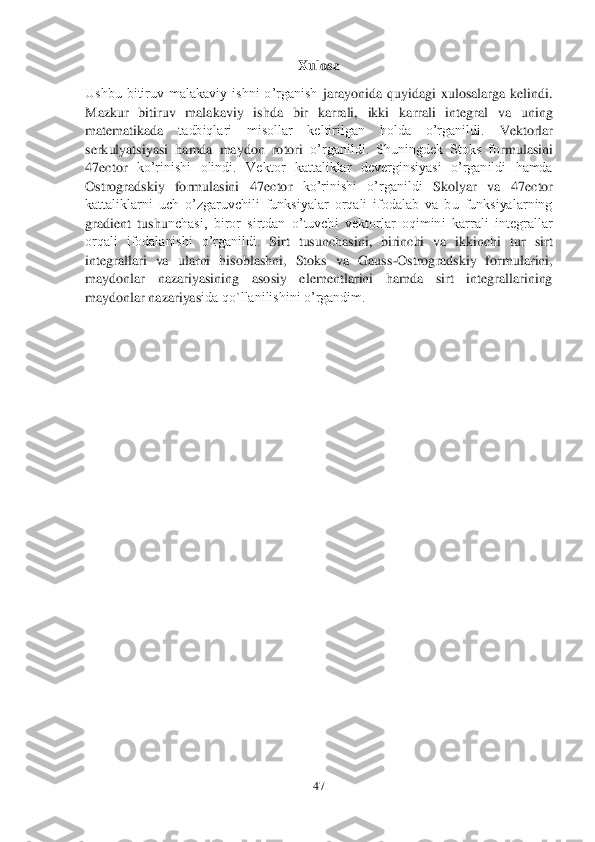 47	 	
 	
Xulosa	 	
Ushbu  bitiruv  malakaviy  ishni  o’rganish 	jarayonida  quyidagi  xulosalarga  kelindi.	 	
Ma	zkur  bitiruv  malakaviy  ishda  bir  karrali,  ikki	 karrali  integral  va  uning 	
matematikada	 	tadbiqlari  misollar  keltirilgan  holda  o’rganildi.	 	Vektorlar 	
serk	ulyatsiyasi  hamda  maydon  rotori	 o’rganildi.  Shuningdek  Stoks  fo	rmulasini 	
47	ector	 ko’rinishi  olindi.	 Vektor  kattaliklar  deverginsiyasi  o’rganildi  hamda 	
Ostrogradskiy  formulasini 	47	ector	 	ko’rinishi  o’rganildi	 	Skolyar  va 	47	ector	 	
kattaliklarni  uch  o’zgaruvchili  funksiyalar  orqali  ifodalab  va  bu  funksiyalarning 
gradient  tushu	nchasi,  biror  sirtdan  o’tuvchi  vektorlar  oqimini  karrali  integrallar 	
orqali  ifodalanishi  o’rganildi.	 Sirt  tusunchasini,  birinchi  va  ikkinchi  tur  sirt 	
integrallari  va  ularni  hisoblashni,  Stoks  va  Gauss	-Ostrogradskiy  formularini, 	
maydonlar  nazariyasining  aso	siy  elementlarini  hamda  sirt  integrallarining 	
maydonlar nazariyas	ida qo`llanilishini o’rgandim.	 	
 
 
 
 
 
 
 
 
 
 
 
 
 
 
 
 
 
 
 
 
 
 
 
 
  