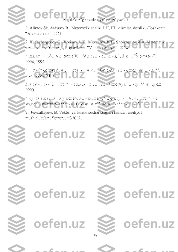 48	 	
 	
Foydalanilgan adabiyotlar ro`yxati	 : 	
1. Alimov S	h.,Ashurov	 R.	  Matematik analiz. 	I, II, III 	–qism	lar	, darslik, 	-Toshkent: 	
“Mumtoz 	so’z”, 2018.	 	
2. Xudayberganov G., Vorisov A.K., Mansurov X.T., Shoimqulov B.A. Matematik 
analizdan ma’rizalar, I	, II	 qismlar	.T. “Voris	-nashriyot”. 2010.	 	
3. Азларов Т.А., Мансуров Х.Т. Математик анализ, 1, 2 	қ. Т. “Ў	қитувчи”. 	
1994, 1995.	 	
4. Тер	-Крикоров А.М.,  Шабунин М.И. 	– Курс математического анализа 	М.:	 	
«БИНОМ» 2015.	 	
5. 	Демидович Б.П. Сборник задач по математическому анализу. М. «Наука». 	
1990.	 	
6.Кудрявцев Л .Д .,КутасовА. Д., Чехлов В. И., Шабунин М. И. 	–Сборник 	
задач по математическом	у анализу  М.	«Наука». 1986 том 1, 2, 3.	 	
7.  Fayzullayeva B, Vektor va tenzor analizi asoslari fanidan amiliyot 
mashg’ulotlari. Samarqand	-2012.	  