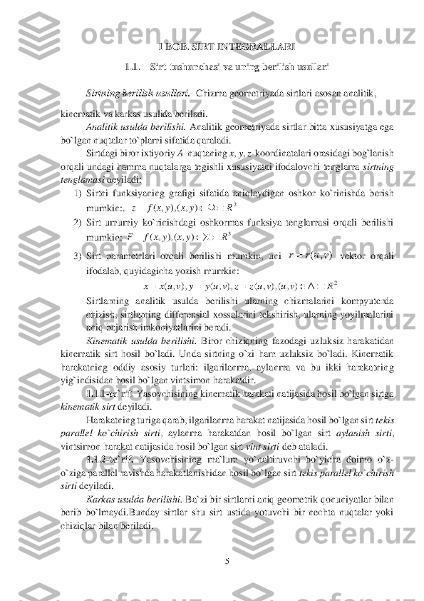 5 	
 	
I BOB. SIRT INTEGRALLARI	 	
1.1.	 	Sirt tushunchasi va uning berilish usullari	 	
 
Sirtning berilish usullari.  	Chizma geometriyada sirtlari	 asosan analitik, 	 	
kinematik va karkas usulida beriladi.	 	
Analitik  usulda  berilishi. 	Analitik  geometriyada  sirtlar  bitta  xususiyatga  ega 	
bo`lgan nuqtalar to`plami sifatida qaraladi.	 	
 	Sirtdagi biror ixtiyoriy 	A  	nuqtaning 	x, y, z  koordinatalari orasidagi bog`lanish 	
orqali undagi hamma nuqtalarga tegishli xususiyatni ifodalovchi tenglama 	sirtning 	
tenglamasi 	deyiladi:	 	
1)	 Sirtni  funksiyaning  grafigi  sifatida  aniqlaydigan  oshkor  ko`rinishda  b	erish 	
mumkin:.	  	 	
2)	 Sirt  umumiy  ko`rinishdagi  oshkormas  funksiya  tenglamasi  orqali  berilishi 
mumkin:	 	 	
3)	 Sirt  parametrlari  orqali  berilishi  mumkin,  uni 	 vektor  orqali 	
ifodalab, quyidagicha yozish mumkin:  	 	
 	
Sirtlarning  analitik  usulda  berilishi  ularning  chizmalarini  kompyuterda 
chizish,  sirtlarning  differensial  xossalarini  tekshirish,  ularning  yoyilmalarini 
aniq bajarish 	imkoniyatlarini beradi.	 	
Kinematik  usulda  berilishi. 	Biror  chiziqning  fazodagi  uzluksiz  harakatidan 	
kinematik  sirt  hosil  bo`ladi.  Unda  sirtning  o`zi  ham  uzluksiz  bo`ladi.  Kinematik 
harakatning  oddiy  asosiy  turlari:  ilgarilanma,  aylanma  va  bu  ikki  harakatnin	g 	
yig`indisidan hosil bo`lgan vintsimon harakatdir.	 	
1.1.1	-ta`rif. 	Yasovchisining kinematik harakati natijasida hosil bo`lgan sirtga 	
kinematik sirt 	deyiladi.	 	
 	Harakatning turiga qarab, ilgarilanma harakat natijasida hosil bo`lgan sirt 	tekis 	
parallel  ko`chir	ish  sirti	,  aylanma  harakatdan  hosil  bo`lgan  sirt 	aylanish  sirti	, 	
vintsimon harakat natijasida hosil bo`lgan sirt 	vint sirti 	deb ataladi.   	 	
1.1.	2-ta`rif. 	Yasovchisining  ma`lum  yo`naltiruvchi  bo`yicha  doimo  o`z	-	
o`ziga parallel ravishda harakatlanishidan hos	il bo`lgan sirt 	tekis parallel ko`chirish 	
sirti	 deyiladi.	 	
 	Karkas usulda berilishi. 	Ba`zi bir sirtlarni aniq geometrik qonuniyatlar bilan 	
berib  bo`lmaydi.Bunday  sirtlar  shu  sirt  ustida  yotuvchi  bir  nechta  nuqtalar  yoki 
chiziqlar bilan beriladi.	 2	)	,	(),	,	(	R	y	x	y	x	f	z				 3	)	,	(),	,	(	R	y	x	y	x	f	F				 ( , )	r r u v 2	),	(),,	(	),,	(	),,	(	R	v	u	v	uz	z	v	uy	y	v	ux	x						  