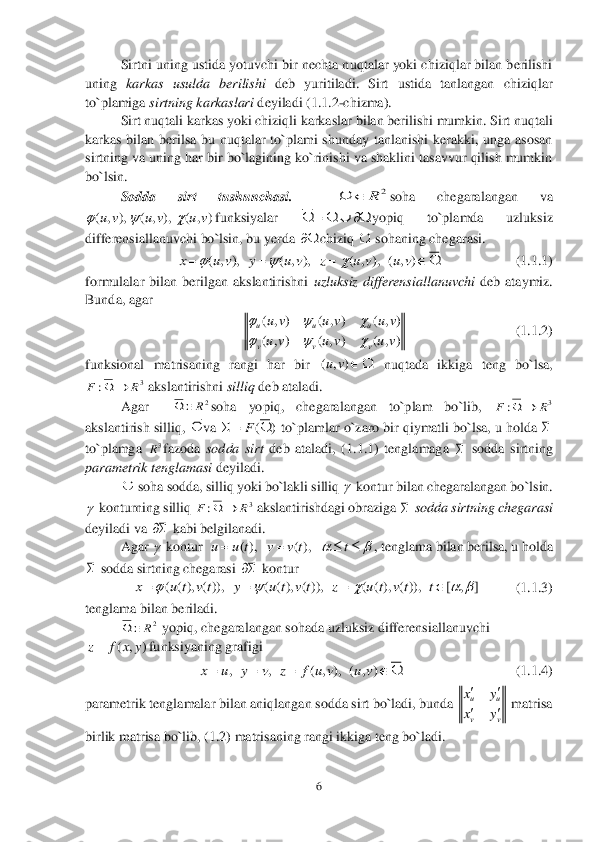 6 	
 
 	Sirtni uning ustida yotuvchi bir nechta nuqtalar yoki chiziqlar bilan berilishi 	
uning 	karkas  usulda  berilishi 	deb  yuritiladi.  Sirt  ustida  tanlangan  chiziqlar 	
to`plamiga 	sirtning karkaslari 	deyiladi (	1.1	.2-chizma).	 	
 	Sirt nuqtali karkas yoki chiziqli karkasl	ar bilan berilishi mumkin. Sirt nuqtali 	
karkas  bilan  berilsa  bu  nuqtalar  to`plami  shunday  tanlanishi  kerakki,  unga  asosan 
sirtning va uning har bir bo`lagining ko`rinishi va shaklini tasavvur qilish mumkin 
bo`lsin.	 
Sodda  sirt  tushunchasi	.   	soha  chegaralangan  va 	
funksiyalar 	yopiq  to`plamda  uzluksiz 	
differensiallanuvchi bo`lsin, bu yerda 	chiziq 	 sohaning chegarasi. 	 	
     	         	       	(1.	1.	1)	 	
formulalar  bilan  berilgan  akslantirishni 	uzluksiz  differensiallanuvchi	 deb  ataymiz. 	
Bunda, agar  	 	
     	                   	       	(1.	1.	2)	 	
funksional  matrisaning  rangi  har  bir 	 nuqtada  ikkiga  teng  bo`lsa, 	
 akslantirishni 	silliq	 deb ataladi.	 	
 	Agar 	 	soha  yopiq,  chegaralangan  to`plam  bo`lib, 	 	
akslantirish silliq, 	va 	 to`plamlar o`zaro bir qiymatli bo`lsa, u holda 	 	
to`plamga 	fazoda 	sodda  sirt	 deb  ataladi,  (1	.1	.1	)  tenglamaga 	 sodda  sirtning 	
parametrik tenglamasi 	deyiladi.	 	
 	 soha sodda, silliq yoki bo`lakli silliq 	 kontur bilan chegaralangan bo`lsin. 	
 konturning silliq 	 akslantirishdagi obraziga 	 sodda sirtning chegarasi	 	
deyiladi va 	 kabi belgilanadi.	 	
 	Agar 	 kontur  	, tenglama bilan berilsa, u holda 	
 sodda sirtning chegarasi 	 kontur	 	
          	(1.	1.	3)	 	
tenglama bilan beriladi.	 	
 	 yopiq, chegaralangan sohada uzluksiz differensiallanuvchi 	
funksiyaning grafigi 	 	
                     	    	            	    	            	(1.	1.	4)	 	
parametrik tenglamalar bilan aniqlangan sodda sirt bo`ladi, bunda 	 matrisa 	
birlik matrisa bo`lib, (	1.	2) matrisaning rangi ikkiga teng bo`ladi.	 2R		 ( , ), ( , ), ( , )u v u v u v	          ( , ), ( , ), ( , ), ( , )	x u v y u v z u v u v	       ( , ) ( , ) ( , )
( , ) ( , ) ( , )
u u u
v v v	
u v u v u v
u v u v u v	
  
   ( , )uv	 3	:	R	F		 2R		 3	:	R	F		  ()	F	    3R     3	:	R	F		    ( ), ( ),	u u t v v t t		      ( ( ), ( )), ( ( ), ( )), ( ( ), ( )), [ , ]	x u t v t y u t v t z u t v t t	        2R		 ( , )	z f x y , , ( , ), ( , )	x u y v z f u v u v     uu
vv
xy
xy

  