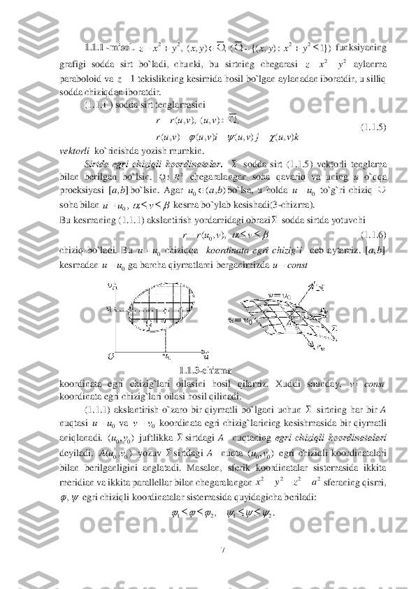 7 	
 	
1.1	.1	 -misol. 	 funksiyaning 	
grafigi  sodda  sirt  bo`ladi,  chunki,  bu  sirtning  chegarasi 	 aylanma 	
paraboloid va 	 tekislikning kesimida hosil bo`lgan aylanadan iboratdir, u silliq 	
sodda chiziqdan iboratdir.	 	
 	(1.	1.	1 ) sodda sirt tenglamasini 	 	
              	       	        	         	(1.	1.	5)	 	
vektorli 	 ko`rinishda yozish mumkin.	 	
Sirtda  egri  chiziqli  koordinatalar	.   	 sodda  sirt  (	1.1	.5)  vektorli  tenglama 	
bilan  berilgan  bo`lsin. 	 chegaralangan  soha  qavariq  va  uning 	u 	o`qqa 	
proeksiyasi 	bo`lsin.  Agar 	bo`lsa,  u  holda 	 to`g`ri  chiziq 	 	
soha bilan 	 kesma bo`ylab kesishadi(3	-chizma).	 	
Bu kesmaning (1	.1.	1) akslantirish	 yordamidagi obrazi	 sodda sirtda yotuvchi  	 	
                      	     	          	                      	(1.	1.	6)	 	
chiziq  bo`ladi.  Bu 	 chiziqqa   	koordinata  egri  chizig`i 	 deb  aytamiz.	 	
kesmadan 	 ga barcha qiymatlarni berganimizda 	   	
 	
                                                 	1.	1.	3-chizma	 	
koordinata  egri  chizig`lari  oilasini  hosil  qilamiz.  Xuddi  shunday, 	 	
koordinata egri chizig`lari oilasi hosil qilinadi.    	 	
 	(1.	1.1	)  akslantirish  o`zaro  bir  qiymatli  bo`lgani  uchun 	 sirtning  har  bir 	A 	 	
nuqtasi 	 va 	 koordinata  egri  chizig`larining  kesishmasida  bir  qiymatli 	
aniqlanadi. 	 juftlikka 	sirtdagi 	A 	 nuqtaning 	egri  chiziqli  koordinatalari	 	
deyiladi. 	 yozuv 	sirtdagi 	A 	 nuqta 	 egri  chiziqli  koordinatalari 	
bilan  berilganligini  anglatadi.  Masalan,  sferik  koordinatalar  sistemasida  ikkita 
meridian va ikkita parallellar 	bilan chegaralangan 	 sferaning qismi, 	
 egri chiziqli koordinatalar sistemasida quyidagicha beriladi:  	 	
. 2 2 2 2	, ( , ) , ( {( , ) : 1})	z x y x y x y x y        22	z x y 1	z ( , ), ( , ) ,	
( , ) ( , ) ( , ) ( , )
r r u v u v
r u v u v i u v j u v k	  	
  	
    2R		 [ , ]ab 0	( , )	u a b	 0	uu	  0,	u u v		    0	( , ),	r r u v v		   0	uu	 [ , ]ab 0	uu	 u const	 v const  0	uu	 0	vv 00	( , )uv  00	( , )A u v  00	( , )uv 2 2 2 2x y z a	   , 1 2 1 2	,	     	     